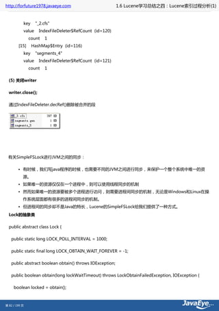 http://forfuture1978.javaeye.com                          1.6 Lucene学习总结之四：Lucene索引过程分析(1)


           key     "_2.cfs"
           value     IndexFileDeleter$RefCount (id=120)
               count    1
        [15]     HashMap$Entry (id=116)
           key     "segments_4"
           value     IndexFileDeleter$RefCount (id=121)
               count    1

  (5) 关闭writer

  writer.close();

  通过IndexFileDeleter.decRef()删除被合并的段




 有关SimpleFSLock进行JVM之间的同步：

        • 有时候，我们写java程序的时候，也需要不同的JVM之间进行同步，来保护一个整个系统中唯一的资
           源。
        • 如果唯一的资源仅仅在一个进程中，则可以使用线程同步的机制
        • 然而如果唯一的资源要被多个进程进行访问，则需要进程间同步的机制，无论是Windows和Linux在操
           作系统层面都有很多的进程间同步的机制。
        • 但进程间的同步却不是Java的特长，Lucene的SimpleFSLock给我们提供了一种方式。
  Lock的抽象类

  public abstract class Lock {

   public static long LOCK_POLL_INTERVAL = 1000;

   public static final long LOCK_OBTAIN_WAIT_FOREVER = -1;

   public abstract boolean obtain() throws IOException;

   public boolean obtain(long lockWaitTimeout) throws LockObtainFailedException, IOException {

     boolean locked = obtain();



第 82 / 199 页
 