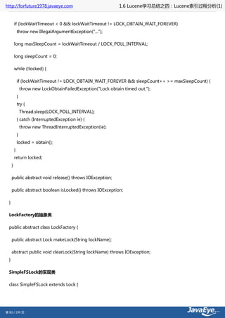 http://forfuture1978.javaeye.com                                 1.6 Lucene学习总结之四：Lucene索引过程分析(1)


          if (lockWaitTimeout < 0 && lockWaitTimeout != LOCK_OBTAIN_WAIT_FOREVER)
              throw new IllegalArgumentException("...");

          long maxSleepCount = lockWaitTimeout / LOCK_POLL_INTERVAL;

          long sleepCount = 0;

          while (!locked) {

              if (lockWaitTimeout != LOCK_OBTAIN_WAIT_FOREVER && sleepCount++ >= maxSleepCount) {
                  throw new LockObtainFailedException("Lock obtain timed out.");
              }
              try {
                  Thread.sleep(LOCK_POLL_INTERVAL);
              } catch (InterruptedException ie) {
                  throw new ThreadInterruptedException(ie);
              }
              locked = obtain();
          }
          return locked;
      }

      public abstract void release() throws IOException;

      public abstract boolean isLocked() throws IOException;

  }

  LockFactory的抽象类

  public abstract class LockFactory {

      public abstract Lock makeLock(String lockName);

      abstract public void clearLock(String lockName) throws IOException;
  }

  SimpleFSLock的实现类

  class SimpleFSLock extends Lock {




第 83 / 199 页
 