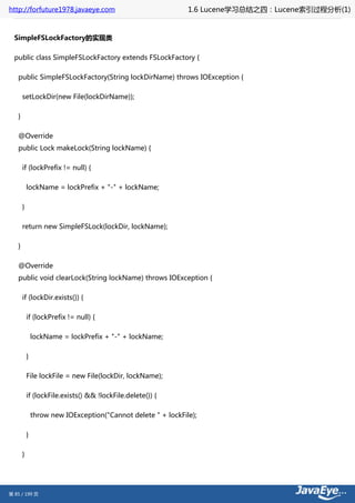 http://forfuture1978.javaeye.com                               1.6 Lucene学习总结之四：Lucene索引过程分析(1)


  SimpleFSLockFactory的实现类

  public class SimpleFSLockFactory extends FSLockFactory {

   public SimpleFSLockFactory(String lockDirName) throws IOException {

       setLockDir(new File(lockDirName));

   }

   @Override
   public Lock makeLock(String lockName) {

       if (lockPrefix != null) {

           lockName = lockPrefix + "-" + lockName;

       }

       return new SimpleFSLock(lockDir, lockName);

   }

   @Override
   public void clearLock(String lockName) throws IOException {

       if (lockDir.exists()) {

           if (lockPrefix != null) {

               lockName = lockPrefix + "-" + lockName;

           }

           File lockFile = new File(lockDir, lockName);

           if (lockFile.exists() && !lockFile.delete()) {

               throw new IOException("Cannot delete " + lockFile);

           }

       }




第 85 / 199 页
 
