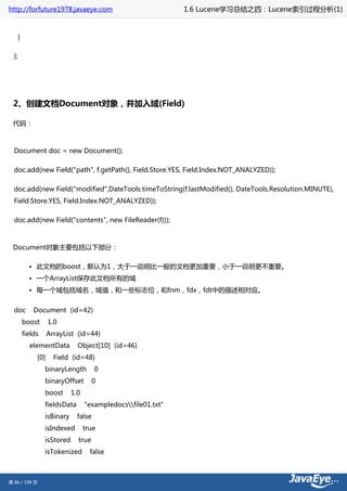 http://forfuture1978.javaeye.com                                 1.6 Lucene学习总结之四：Lucene索引过程分析(1)


       }

  };




 2、创建文档Document对象，并加入域(Field)

 代码：



  Document doc = new Document();

  doc.add(new Field("path", f.getPath(), Field.Store.YES, Field.Index.NOT_ANALYZED));

  doc.add(new Field("modified",DateTools.timeToString(f.lastModified(), DateTools.Resolution.MINUTE),
  Field.Store.YES, Field.Index.NOT_ANALYZED));

  doc.add(new Field("contents", new FileReader(f)));



 Document对象主要包括以下部分：

             • 此文档的boost，默认为1，大于一说明比一般的文档更加重要，小于一说明更不重要。
             • 一个ArrayList保存此文档所有的域
             • 每一个域包括域名，域值，和一些标志位，和fnm，fdx，fdt中的描述相对应。


  doc          Document (id=42)
           boost      1.0
           fields     ArrayList (id=44)
             elementData         Object[10] (id=46)
                [0]     Field (id=48)
                    binaryLength         0
                    binaryOffset         0
                    boost      1.0
                    fieldsData       "exampledocsfile01.txt"
                    isBinary     false
                    isIndexed        true
                    isStored     true
                    isTokenized        false



第 86 / 199 页
 