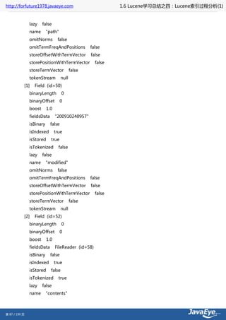 http://forfuture1978.javaeye.com                             1.6 Lucene学习总结之四：Lucene索引过程分析(1)


               lazy    false
               name       "path"
               omitNorms         false
               omitTermFreqAndPositions            false
               storeOffsetWithTermVector           false
               storePositionWithTermVector           false
               storeTermVector             false
               tokenStream          null
           [1]   Field (id=50)
               binaryLength         0
               binaryOffset         0
               boost      1.0
               fieldsData       "200910240957"
               isBinary     false
               isIndexed        true
               isStored     true
               isTokenized        false
               lazy    false
               name       "modified"
               omitNorms         false
               omitTermFreqAndPositions            false
               storeOffsetWithTermVector           false
               storePositionWithTermVector           false
               storeTermVector             false
               tokenStream          null
           [2]   Field (id=52)
               binaryLength         0
               binaryOffset         0
               boost      1.0
               fieldsData       FileReader (id=58)
               isBinary     false
               isIndexed        true
               isStored     false
               isTokenized        true
               lazy    false
               name       "contents"



第 87 / 199 页
 