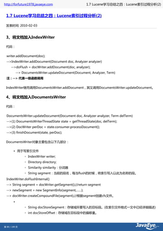 http://forfuture1978.javaeye.com                      1.7 Lucene学习总结之四：Lucene索引过程分析(2)


 1.7 Lucene学习总结之四：Lucene索引过程分析(2)

 发表时间: 2010-02-03


 3、将文档加入IndexWriter

 代码：


  writer.addDocument(doc);
  -->IndexWriter.addDocument(Document doc, Analyzer analyzer)
      -->doFlush = docWriter.addDocument(doc, analyzer);
            --> DocumentsWriter.updateDocument(Document, Analyzer, Term)
  注：--> 代表一级函数调用


 IndexWriter继而调用DocumentsWriter.addDocument，其又调用DocumentsWriter.updateDocument。


 4、将文档加入DocumentsWriter

 代码：


  DocumentsWriter.updateDocument(Document doc, Analyzer analyzer, Term delTerm)
  -->(1) DocumentsWriterThreadState state = getThreadState(doc, delTerm);
  -->(2) DocWriter perDoc = state.consumer.processDocument();
  -->(3) finishDocument(state, perDoc);


 DocumentsWriter对象主要包含以下几部分：

        • 用于写索引文件
                 ◦ IndexWriter writer;
                 ◦ Directory directory;
                 ◦ Similarity similarity：分词器
                 ◦ String segment：当前的段名，每当flush的时候，将索引写入以此为名称的段。
  IndexWriter.doFlushInternal()
  --> String segment = docWriter.getSegment();//return segment
  --> newSegment = new SegmentInfo(segment,……);
  --> docWriter.createCompoundFile(segment);//根据segment创建cfs文件。
        •
                 ◦ String docStoreSegment：存储域所要写入的目标段。(在索引文件格式一文中已经详细描述)
                 ◦ int docStoreOffset：存储域在目标段中的偏移量。



第 89 / 199 页
 