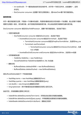 http://forfuture1978.javaeye.com                             1.7 Lucene学习总结之四：Lucene索引过程分析(2)

               ◦ int nextDocID：下一篇添加到此索引的文档ID号，对于同一个索引文件夹，此变量唯一，且同
                 步访问。
               ◦ DocConsumer consumer; 这是整个索引过程的核心，是IndexChain整个索引链的源头。


  基本索引链：

  对于一篇文档的索引过程，不是由一个对象来完成的，而是用对象组合的方式形成的一个处理链，链上的每个对象仅
  理索引过程的一部分，称为索引链，由于后面还有其他的索引链，所以此处的索引链我称为基本索引链。

  DocConsumer consumer 类型为DocFieldProcessor，是整个索引链的源头，包含如下部分：

        • 对索引域的处理
               ◦ DocFieldConsumer consumer 类型为DocInverter，包含如下部分
                      ▪ InvertedDocConsumer consumer类型为TermsHash，包含如下部分
                              ▪ TermsHashConsumer consumer类型为FreqProxTermsWriter，负责写freq, prox
                              ▪ TermsHash nextTermsHash
                                      ▪ TermsHashConsumer consumer类型为TermVectorsTermsWriter，负责
                                        tvd, tvf信息
                      ▪ InvertedDocEndConsumer endConsumer 类型为NormsWriter，负责写nrm信息
        • 对存储域的处理
               ◦ FieldInfos fieldInfos = new FieldInfos();
               ◦ StoredFieldsWriter fieldsWriter负责写fnm, fdt, fdx信息
        • 删除文档
               ◦ BufferedDeletes deletesInRAM = new BufferedDeletes();
               ◦ BufferedDeletes deletesFlushed = new BufferedDeletes();


  类BufferedDeletes包含了一下的成员变量：

        • HashMap terms = new HashMap();删除的词(Term)
        • HashMap queries = new HashMap();删除的查询(Query)
        • List docIDs = new ArrayList();删除的文档ID
        • long bytesUsed：用于判断是否应该对删除的文档写入索引文件。

  由此可见，文档的删除主要有三种方式：

        • IndexWriter.deleteDocuments(Term term)：所有包含此词的文档都会被删除。
        • IndexWriter.deleteDocuments(Query query)：所有能满足此查询的文档都会被删除。
        • IndexReader.deleteDocument(int docNum)：删除此文档ID




第 90 / 199 页
 