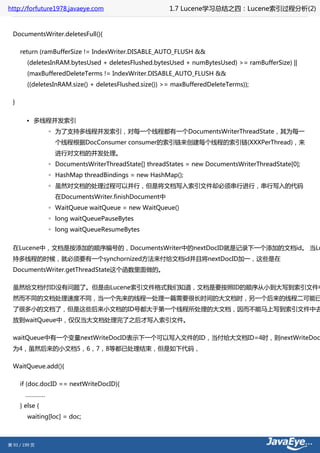 http://forfuture1978.javaeye.com                         1.7 Lucene学习总结之四：Lucene索引过程分析(2)


  DocumentsWriter.deletesFull(){

      return (ramBufferSize != IndexWriter.DISABLE_AUTO_FLUSH &&
         (deletesInRAM.bytesUsed + deletesFlushed.bytesUsed + numBytesUsed) >= ramBufferSize) ||
         (maxBufferedDeleteTerms != IndexWriter.DISABLE_AUTO_FLUSH &&
         ((deletesInRAM.size() + deletesFlushed.size()) >= maxBufferedDeleteTerms));

  }


        • 多线程并发索引
                 ◦ 为了支持多线程并发索引，对每一个线程都有一个DocumentsWriterThreadState，其为每一
                   个线程根据DocConsumer consumer的索引链来创建每个线程的索引链(XXXPerThread)，来
                   进行对文档的并发处理。
                 ◦ DocumentsWriterThreadState[] threadStates = new DocumentsWriterThreadState[0];
                 ◦ HashMap threadBindings = new HashMap();
                 ◦ 虽然对文档的处理过程可以并行，但是将文档写入索引文件却必须串行进行，串行写入的代码
                   在DocumentsWriter.finishDocument中
                 ◦ WaitQueue waitQueue = new WaitQueue()
                 ◦ long waitQueuePauseBytes
                 ◦ long waitQueueResumeBytes


  在Lucene中，文档是按添加的顺序编号的，DocumentsWriter中的nextDocID就是记录下一个添加的文档id。 当Lu
  持多线程的时候，就必须要有一个synchornized方法来付给文档id并且将nextDocID加一，这些是在
  DocumentsWriter.getThreadState这个函数里面做的。

  虽然给文档付ID没有问题了。但是由Lucene索引文件格式我们知道，文档是要按照ID的顺序从小到大写到索引文件中
  然而不同的文档处理速度不同，当一个先来的线程一处理一篇需要很长时间的大文档时，另一个后来的线程二可能已
  了很多小的文档了，但是这些后来小文档的ID号都大于第一个线程所处理的大文档，因而不能马上写到索引文件中去
  放到waitQueue中，仅仅当大文档处理完了之后才写入索引文件。

  waitQueue中有一个变量nextWriteDocID表示下一个可以写入文件的ID，当付给大文档ID=4时，则nextWriteDoc
  为4，虽然后来的小文档5，6，7，8等都已处理结束，但是如下代码，

  WaitQueue.add(){

      if (doc.docID == nextWriteDocID){
        …………
      } else {
         waiting[loc] = doc;



第 93 / 199 页
 