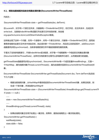 http://forfuture1978.javaeye.com                           1.7 Lucene学习总结之四：Lucene索引过程分析(2)



 4.1、得到当前线程对应的文档集处理对象(DocumentsWriterThreadState)

 代码为：


  DocumentsWriterThreadState state = getThreadState(doc, delTerm);


 在Lucene中，对于同一个索引文件夹，只能够有一个IndexWriter打开它，在打开后，在文件夹中，生成文件
 write.lock，当其他IndexWriter再试图打开此索引文件夹的时候，则会报
 org.apache.lucene.store.LockObtainFailedException错误。

 这样就出现了这样一个问题，在同一个进程中，对同一个索引文件夹，只能有一个IndexWriter打开它，因而如
 果想多线程向此索引文件夹中添加文档，则必须共享一个IndexWriter，而且在以往的实现中，addDocument
 函数是同步的(synchronized)，也即多线程的索引并不能起到提高性能的效果。

 于是为了支持多线程索引，不使IndexWriter成为瓶颈，对于每一个线程都有一个相应的文档集处理对象
 (DocumentsWriterThreadState)，这样对文档的索引过程可以多线程并行进行，从而增加索引的速度。

 getThreadState函数是同步的(synchronized)，DocumentsWriter有一个成员变量threadBindings，它是一
 个HashMap，键为线程对象(Thread.currentThread())，值为此线程对应的DocumentsWriterThreadState对
 象。

 DocumentsWriterThreadState DocumentsWriter.getThreadState(Document doc, Term delTerm)包含如
 下几个过程：

        • 根据当前线程对象，从HashMap中查找相应的DocumentsWriterThreadState对象，如果没找到，则
           生成一个新对象，并添加到HashMap中
  DocumentsWriterThreadState state = (DocumentsWriterThreadState) threadBindings.get(Thread.currentTh
  if (state == null) {
      ……
      state = new DocumentsWriterThreadState(this);
      ……
      threadBindings.put(Thread.currentThread(), state);
  }
        • 如果此线程对象正在用于处理上一篇文档，则等待，直到此线程的上一篇文档处理完。
  DocumentsWriter.getThreadState() {
      waitReady(state);
      state.isIdle = false;
  }




第 96 / 199 页
 