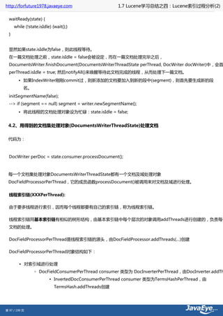 http://forfuture1978.javaeye.com                      1.7 Lucene学习总结之四：Lucene索引过程分析(2)

  waitReady(state) {
      while (!state.isIdle) {wait();}
  }


  显然如果state.isIdle为false，则此线程等待。
  在一篇文档处理之前，state.isIdle = false会被设定，而在一篇文档处理完毕之后，
  DocumentsWriter.finishDocument(DocumentsWriterThreadState perThread, DocWriter docWriter)中，会首
  perThread.isIdle = true; 然后notifyAll()来唤醒等待此文档完成的线程，从而处理下一篇文档。
        • 如果IndexWriter刚刚commit过，则新添加的文档要加入到新的段中(segment)，则首先要生成新的段
           名。
  initSegmentName(false);
  --> if (segment == null) segment = writer.newSegmentName();
        • 将此线程的文档处理对象设为忙碌：state.isIdle = false;


 4.2、用得到的文档集处理对象(DocumentsWriterThreadState)处理文档

 代码为：



  DocWriter perDoc = state.consumer.processDocument();



 每一个文档集处理对象DocumentsWriterThreadState都有一个文档及域处理对象
 DocFieldProcessorPerThread，它的成员函数processDocument()被调用来对文档及域进行处理。


  线程索引链(XXXPerThread):

  由于要多线程进行索引，因而每个线程都要有自己的索引链，称为线程索引链。

  线程索引链同基本索引链有相似的树形结构，由基本索引链中每个层次的对象调用addThreads进行创建的，负责每个
  文档的处理。

  DocFieldProcessorPerThread是线程索引链的源头，由DocFieldProcessor.addThreads(…)创建

  DocFieldProcessorPerThread对象结构如下：

        • 对索引域进行处理
                 ◦ DocFieldConsumerPerThread consumer 类型为 DocInverterPerThread，由DocInverter.addTh
                          ▪ InvertedDocConsumerPerThread consumer 类型为TermsHashPerThread，由
                             TermsHash.addThreads创建




第 97 / 199 页
 