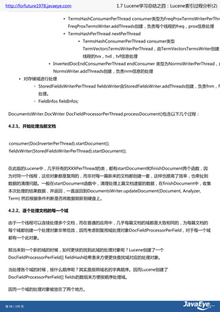 http://forfuture1978.javaeye.com                       1.7 Lucene学习总结之四：Lucene索引过程分析(2)

                              ▪ TermsHashConsumerPerThread consumer类型为FreqProxTermsWriterPerThre
                                 FreqProxTermsWriter.addThreads创建，负责每个线程的freq，prox信息处理
                              ▪ TermsHashPerThread nextPerThread
                                      ▪ TermsHashConsumerPerThread consumer类型
                                          TermVectorsTermsWriterPerThread，由TermVectorsTermsWriter创建，
                                          线程的tvx，tvd，tvf信息处理
                      ▪ InvertedDocEndConsumerPerThread endConsumer 类型为NormsWriterPerThread，由
                         NormsWriter.addThreads创建，负责nrm信息的处理
        • 对存储域进行处理
               ◦ StoredFieldsWriterPerThread fieldsWriter由StoredFieldsWriter.addThreads创建，负责fnm，fd
                 处理。
               ◦ FieldInfos fieldInfos;


 DocumentsWriter.DocWriter DocFieldProcessorPerThread.processDocument()包含以下几个过程：

 4.2.1、开始处理当前文档



  consumer(DocInverterPerThread).startDocument();
  fieldsWriter(StoredFieldsWriterPerThread).startDocument();



 在此版的Lucene中，几乎所有的XXXPerThread的类，都有startDocument和finishDocument两个函数，因
 为对同一个线程，这些对象都是复用的，而非对每一篇新来的文档都创建一套，这样也提高了效率，也牵扯到
 数据的清理问题。一般在startDocument函数中，清理处理上篇文档遗留的数据，在finishDocument中，收集
 本次处理的结果数据，并返回，一直返回到DocumentsWriter.updateDocument(Document, Analyzer,
 Term) 然后根据条件判断是否将数据刷新到硬盘上。

 4.2.2、逐个处理文档的每一个域

 由于一个线程可以连续处理多个文档，而在普通的应用中，几乎每篇文档的域都是大致相同的，为每篇文档的
 每个域都创建一个处理对象非常低效，因而考虑到复用域处理对象DocFieldProcessorPerField，对于每一个域
 都有一个此对象。

 那当来到一个新的域的时候，如何更快的找到此域的处理对象呢？Lucene创建了一个
 DocFieldProcessorPerField[] fieldHash哈希表来方便更快查找域对应的处理对象。

 当处理各个域的时候，按什么顺序呢？其实是按照域名的字典顺序。因而Lucene创建了
 DocFieldProcessorPerField[] fields的数组来方便按顺序处理域。

 因而一个域的处理对象被放在了两个地方。



第 98 / 199 页
 