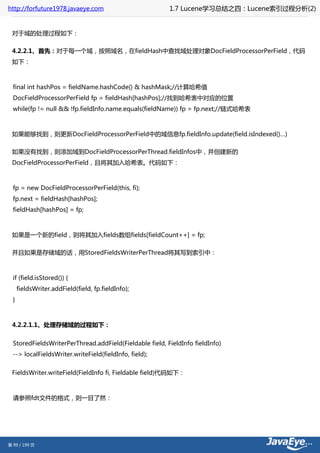 http://forfuture1978.javaeye.com                         1.7 Lucene学习总结之四：Lucene索引过程分析(2)


 对于域的处理过程如下：

 4.2.2.1、首先：对于每一个域，按照域名，在fieldHash中查找域处理对象DocFieldProcessorPerField，代码
 如下：



  final int hashPos = fieldName.hashCode() & hashMask;//计算哈希值
  DocFieldProcessorPerField fp = fieldHash[hashPos];//找到哈希表中对应的位置
  while(fp != null && !fp.fieldInfo.name.equals(fieldName)) fp = fp.next;//链式哈希表



 如果能够找到，则更新DocFieldProcessorPerField中的域信息fp.fieldInfo.update(field.isIndexed()…)

 如果没有找到，则添加域到DocFieldProcessorPerThread.fieldInfos中，并创建新的
 DocFieldProcessorPerField，且将其加入哈希表。代码如下：



  fp = new DocFieldProcessorPerField(this, fi);
  fp.next = fieldHash[hashPos];
  fieldHash[hashPos] = fp;



 如果是一个新的field，则将其加入fields数组fields[fieldCount++] = fp;

 并且如果是存储域的话，用StoredFieldsWriterPerThread将其写到索引中：



  if (field.isStored()) {
      fieldsWriter.addField(field, fp.fieldInfo);
  }



 4.2.2.1.1、处理存储域的过程如下：


  StoredFieldsWriterPerThread.addField(Fieldable field, FieldInfo fieldInfo)
  --> localFieldsWriter.writeField(fieldInfo, field);


 FieldsWriter.writeField(FieldInfo fi, Fieldable field)代码如下：



  请参照fdt文件的格式，则一目了然：




第 99 / 199 页
 