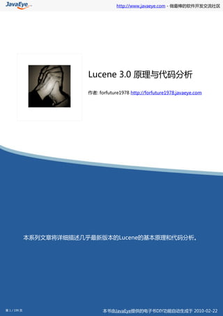 http://www.javaeye.com - 做最棒的软件开发交流社区




                          Lucene 3.0 原理与代码分析

                          作者: forfuture1978 http://forfuture1978.javaeye.com




              本系列文章将详细描述几乎最新版本的Lucene的基本原理和代码分析。




第 1 / 199 页                     本书由JavaEye提供的电子书DIY功能自动生成于 2010-02-22
 
