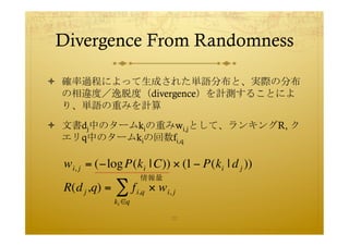 Divergence From Randomness	
 

  確率過程によって生成された単語分布と、実際の分布
   の相違度／逸脱度（divergence）を計測することによ
   り、単語の重みを計算

  文書dj中のタームkiの...