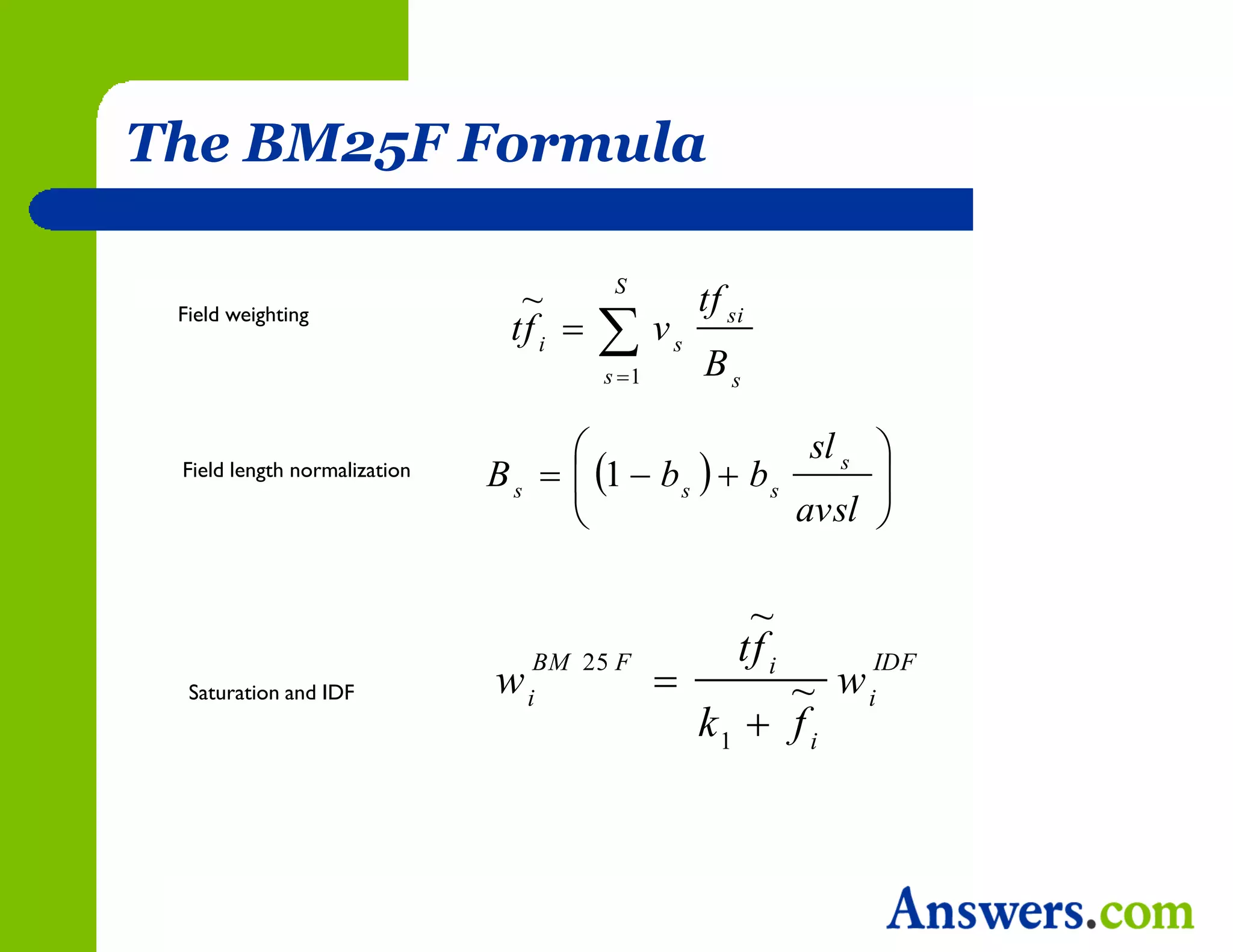 The BM25F Formula

                                         S
                                ~                  tf si
                                        v
 Field weighting
                               tf i           s
                                        s 1       Bs

                                                       sl s 
 Field length normalization   B s   1  b s   b s       
                                                      avsl 

                                                        ~
                                                       tf i
                                               
                                   BM 25 F                     IDF
  Saturation and IDF          w   i                     ~ w   i
                                                   k1  f i
 