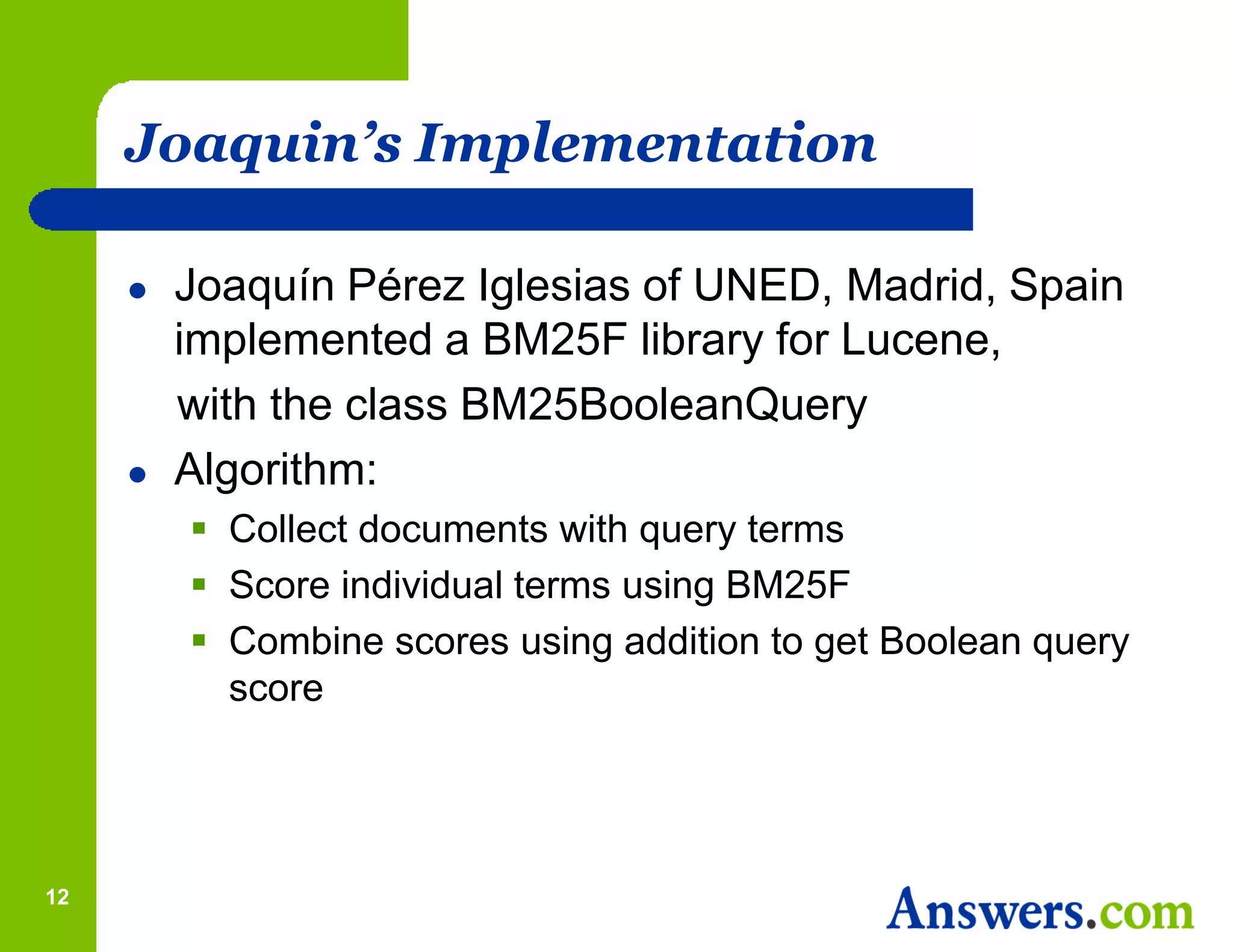 Joaquin’s Implementation

        Joaquín Pérez Iglesias of UNED, Madrid, Spain
         implemented a BM25F library for Lucene,
         with the class BM25BooleanQuery
        Algorithm:
          Collect documents with query terms
          Score individual terms using BM25F
          Combine scores using addition to get Boolean query
           score




12
 