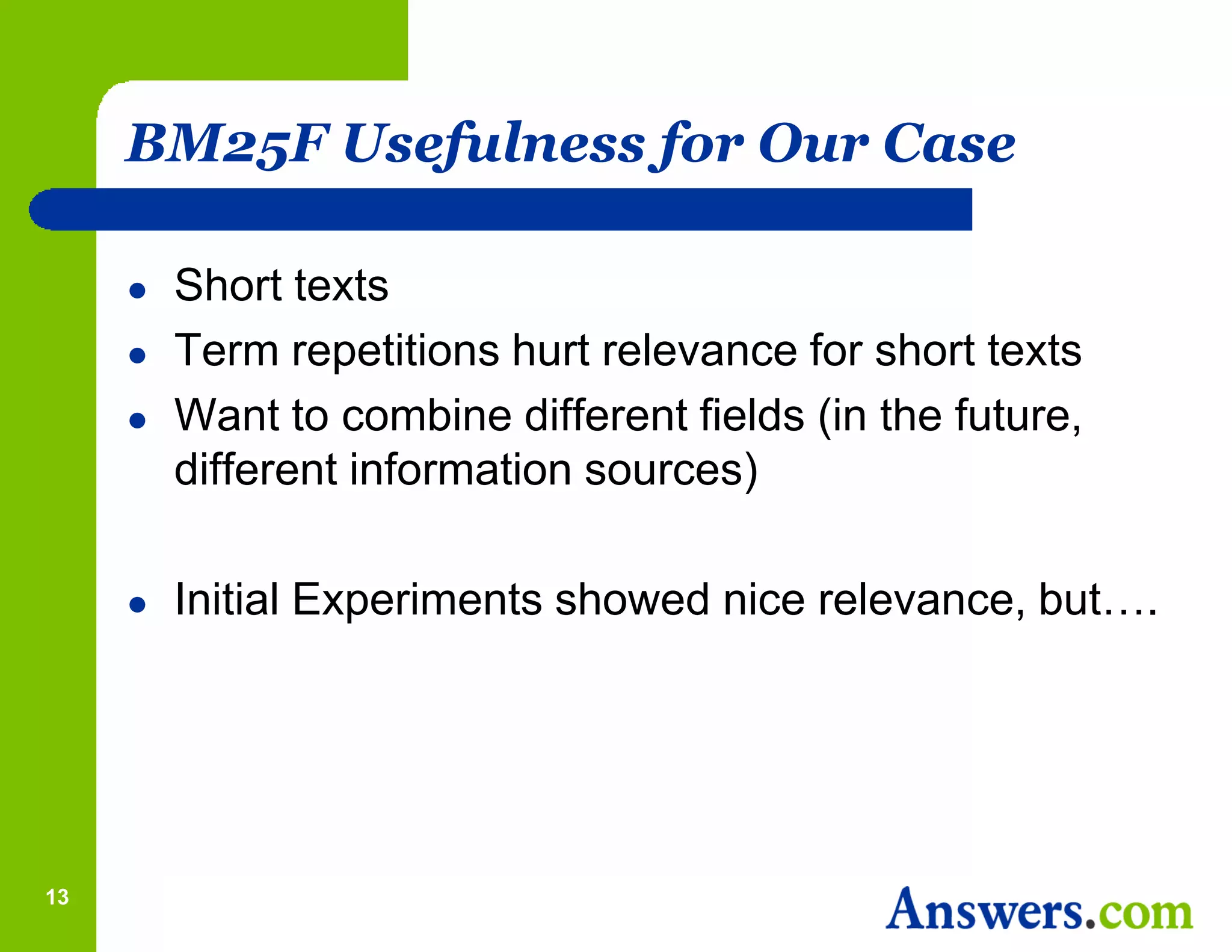 BM25F Usefulness for Our Case

        Short texts
        Term repetitions hurt relevance for short texts
        Want to combine different fields (in the future,
         different information sources)

        Initial Experiments showed nice relevance, but….




13
 