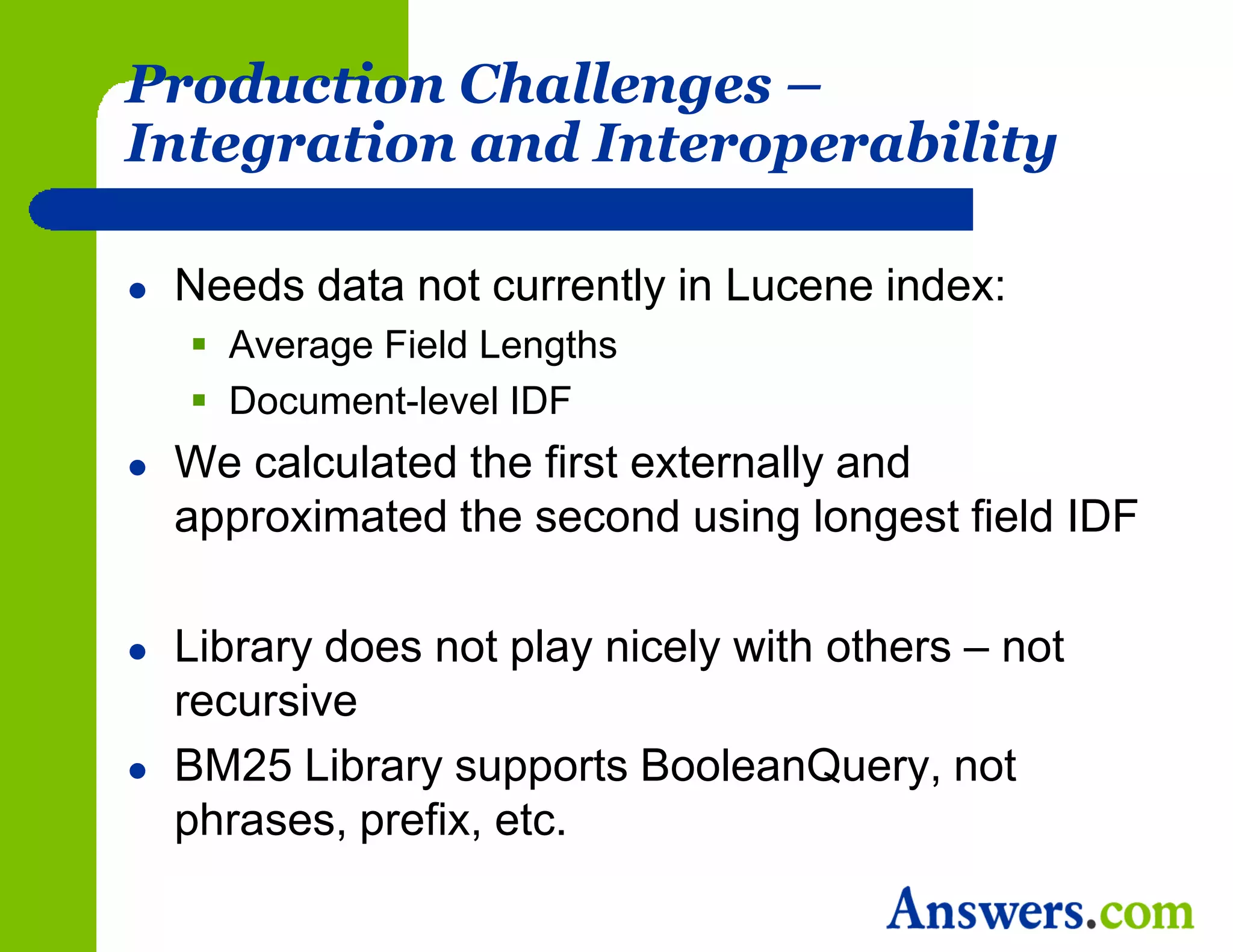 Production Challenges –
Integration and Interoperability

   Needs data not currently in Lucene index:
     Average Field Lengths
     Document-level IDF
   We calculated the first externally and
    approximated the second using longest field IDF

   Library does not play nicely with others – not
    recursive
   BM25 Library supports BooleanQuery, not
    phrases, prefix, etc.
 