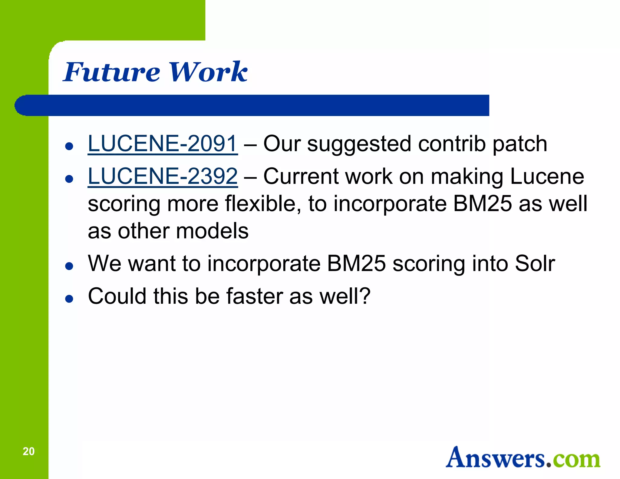 Future Work

        LUCENE-2091 – Our suggested contrib patch
        LUCENE-2392 – Current work on making Lucene
         scoring more flexible, to incorporate BM25 as well
         as other models
        We want to incorporate BM25 scoring into Solr
        Could this be faster as well?




20
 