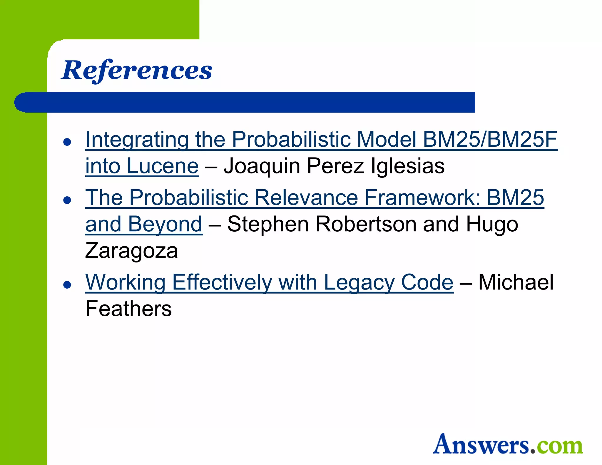 References

   Integrating the Probabilistic Model BM25/BM25F
    into Lucene – Joaquin Perez Iglesias
   The Probabilistic Relevance Framework: BM25
    and Beyond – Stephen Robertson and Hugo
    Zaragoza
   Working Effectively with Legacy Code – Michael
    Feathers
 
