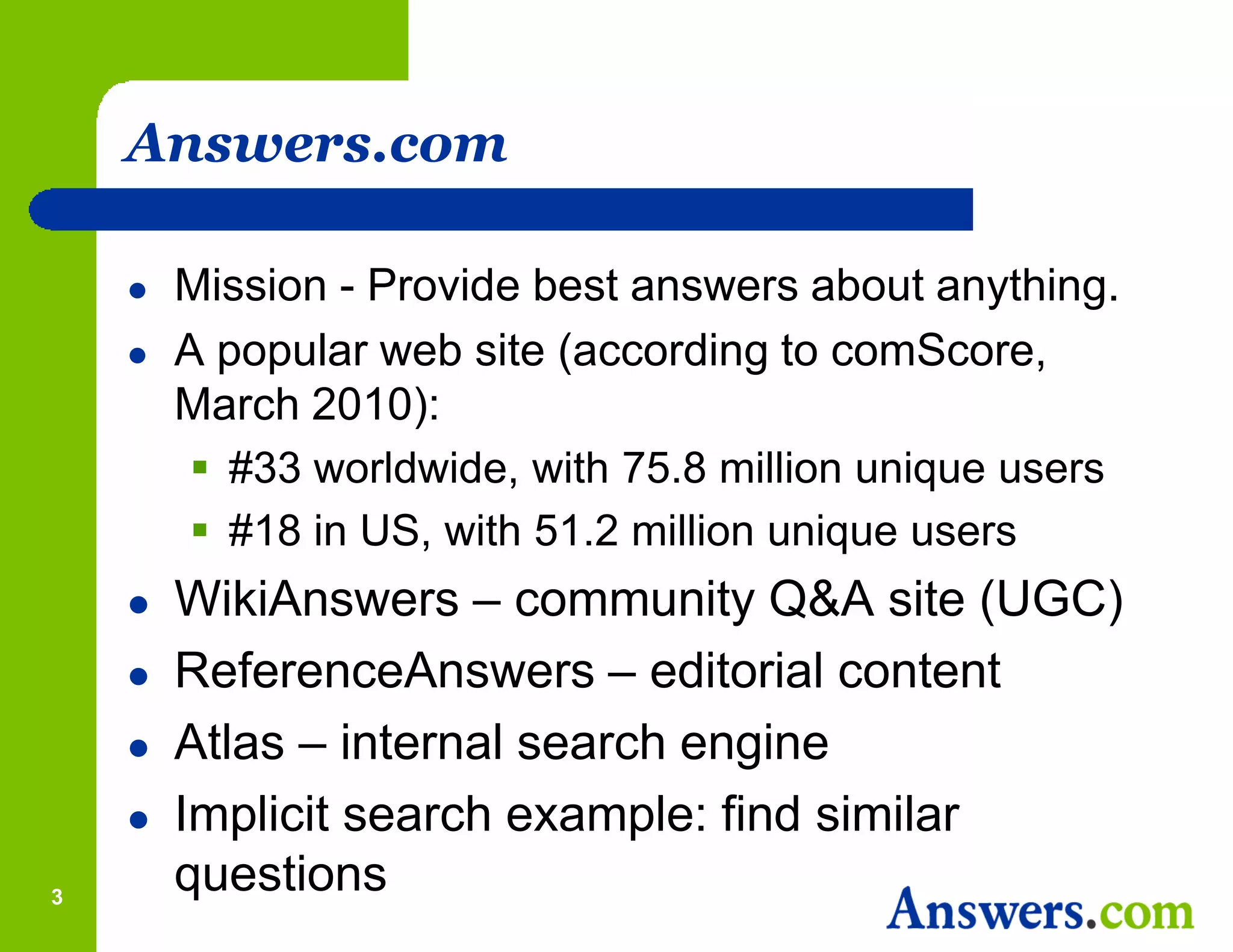 Answers.com

       Mission - Provide best answers about anything.
       A popular web site (according to comScore,
        March 2010):
          #33 worldwide, with 75.8 million unique users
          #18 in US, with 51.2 million unique users
       WikiAnswers – community Q&A site (UGC)
       ReferenceAnswers – editorial content
       Atlas – internal search engine
       Implicit search example: find similar
3
        questions
 