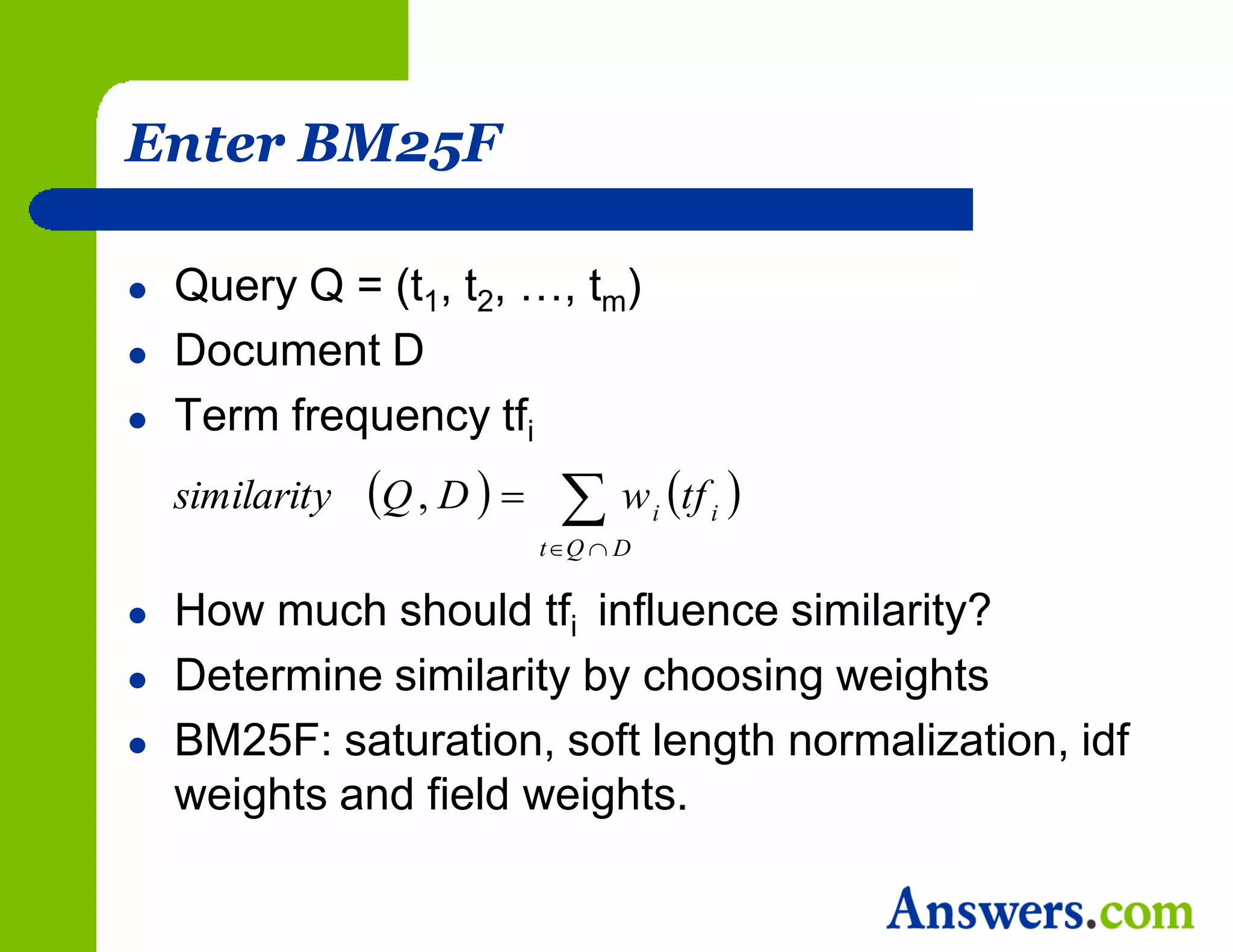 Enter BM25F

   Query Q = (t1, t2, …, tm)
   Document D
   Term frequency tfi
    similarity   Q , D    w i tf i 
                            tQ  D

   How much should tfi influence similarity?
   Determine similarity by choosing weights
   BM25F: saturation, soft length normalization, idf
    weights and field weights.
 
