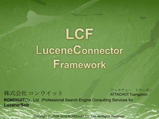 LCFLuceneConnector Framework 株式会社 ロンウイット RONDHUITCo., Ltd. ;Professional Search Engine Consulting Services for Lucene/Solr        アッタチョー　トウンポン ATTACHOT Tuangphon Copyright (c) 2006-2010 RONDHUIT Co., Ltd. All Rights Reserved. 