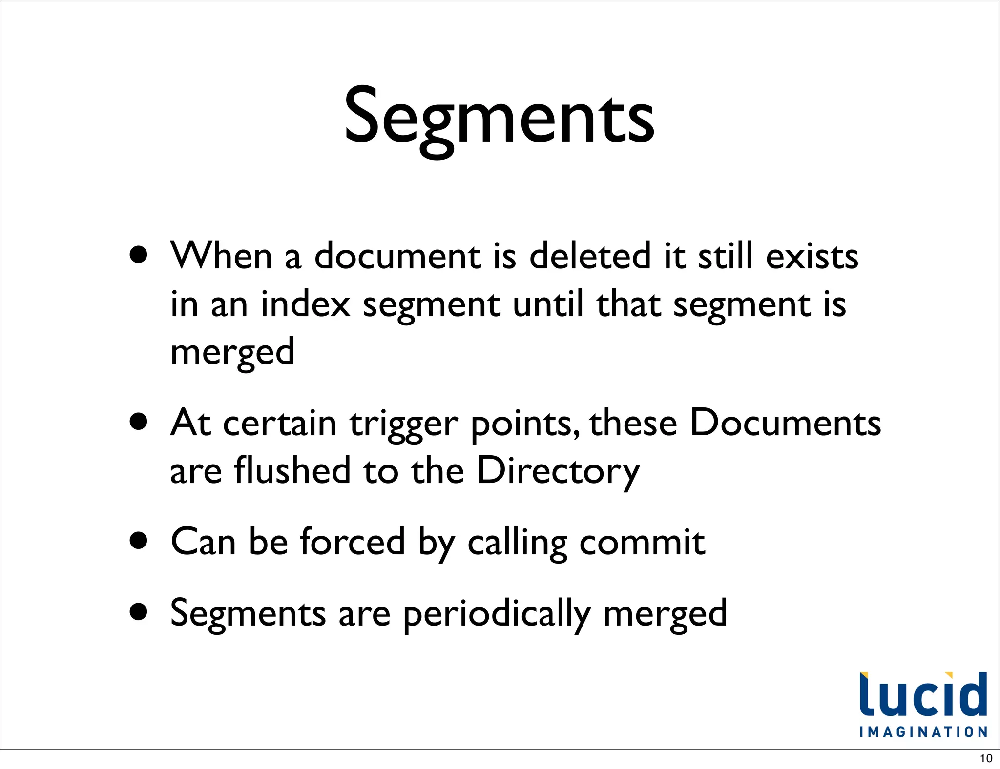 Segments
• When a document is deleted it still exists
  in an index segment until that segment is
  merged
• At certain trigger points, these Documents
  are ﬂushed to the Directory
• Can be forced by calling commit
• Segments are periodically merged
                                               10
 