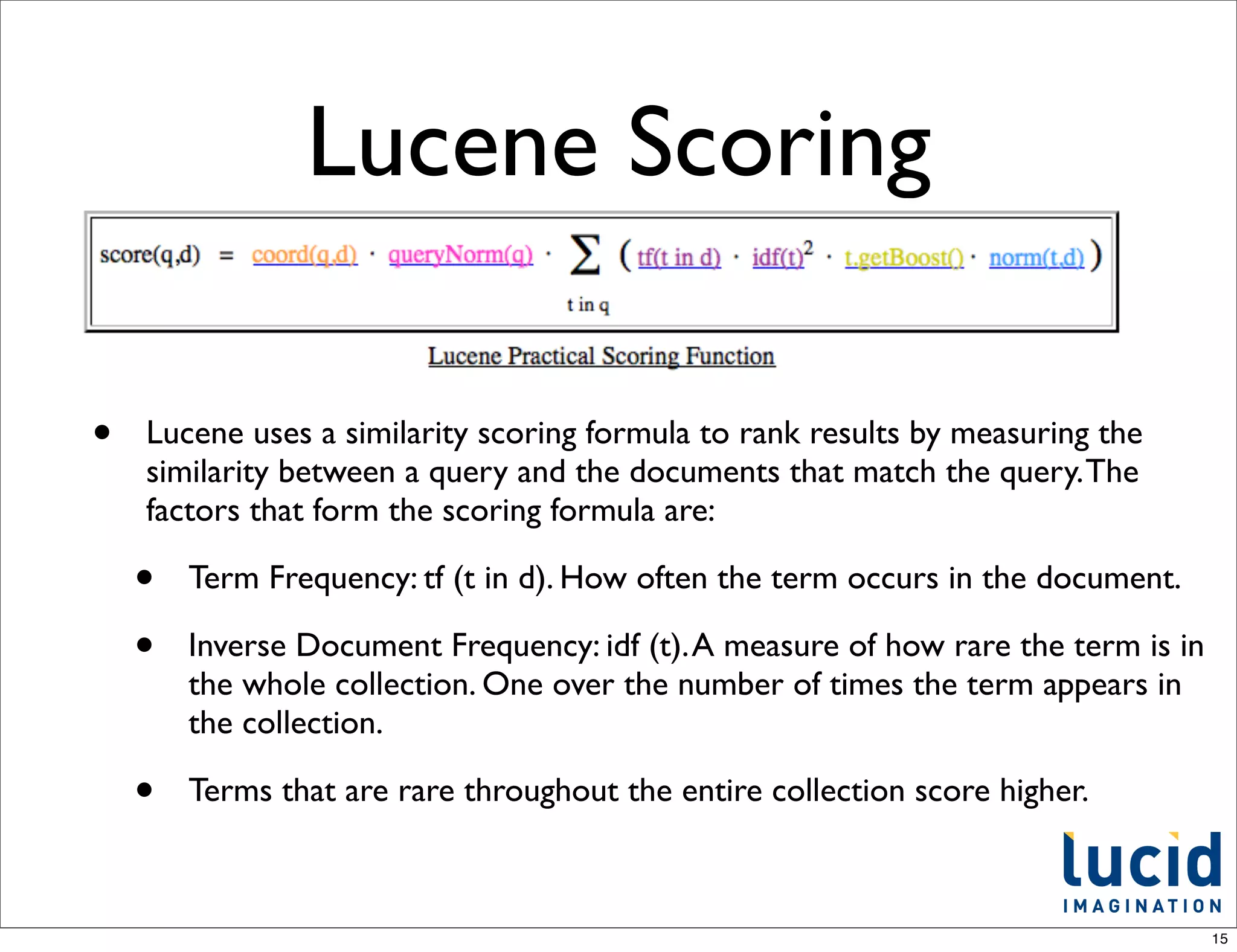 Lucene Scoring

•   Lucene uses a similarity scoring formula to rank results by measuring the
    similarity between a query and the documents that match the query. The
    factors that form the scoring formula are:

    •   Term Frequency: tf (t in d). How often the term occurs in the document.

    •   Inverse Document Frequency: idf (t). A measure of how rare the term is in
        the whole collection. One over the number of times the term appears in
        the collection.

    •   Terms that are rare throughout the entire collection score higher.



                                                                                    15
 