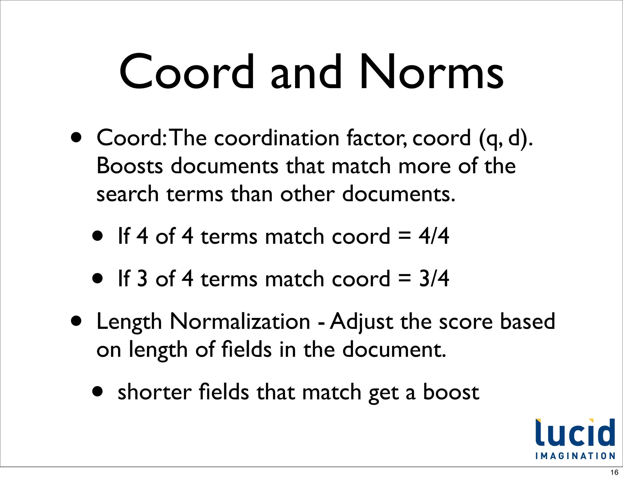 Coord and Norms
•   Coord: The coordination factor, coord (q, d).
    Boosts documents that match more of the
    search terms than other documents.
    •   If 4 of 4 terms match coord = 4/4
    •   If 3 of 4 terms match coord = 3/4
•   Length Normalization - Adjust the score based
    on length of ﬁelds in the document.
    •   shorter ﬁelds that match get a boost


                                                    16
 