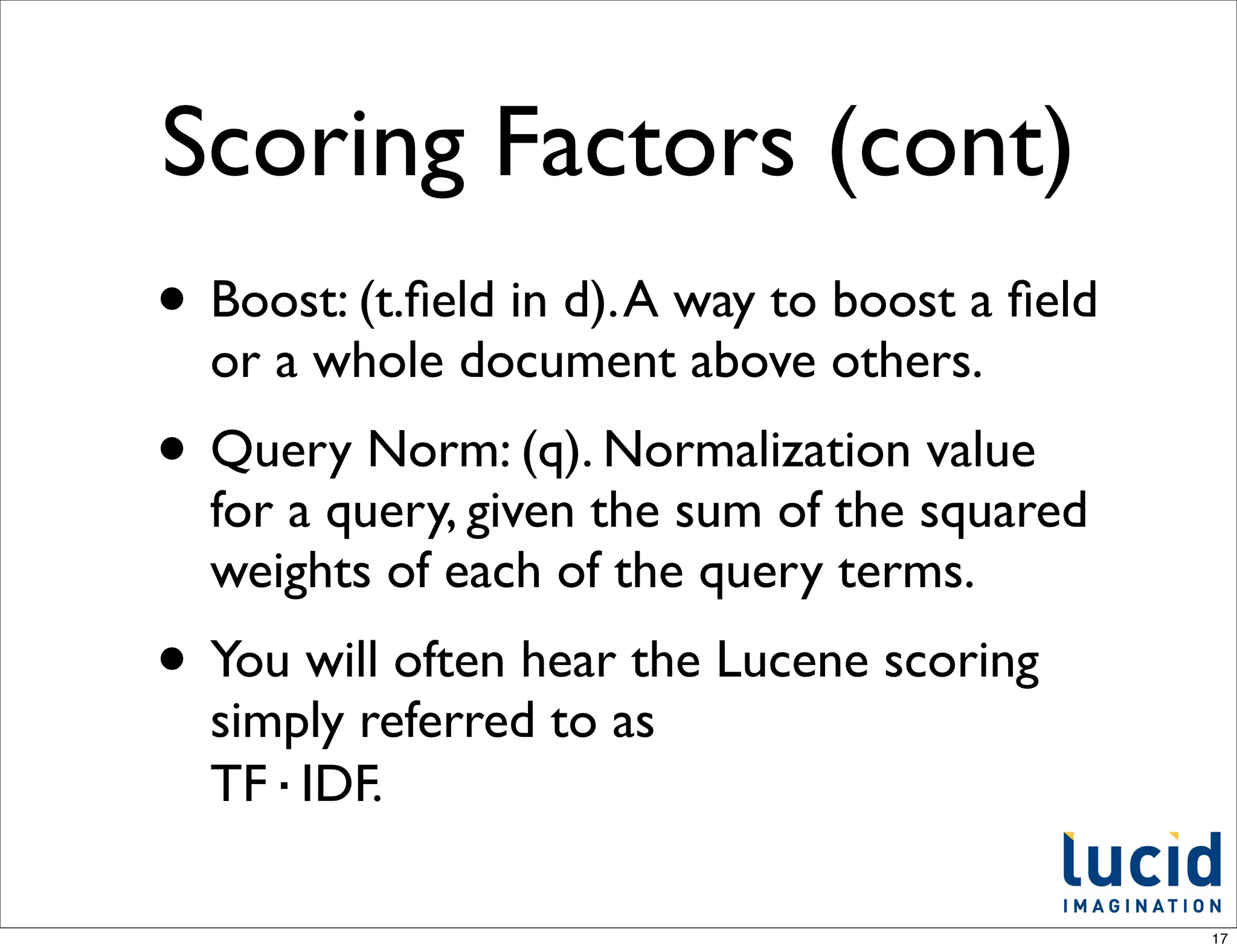 Scoring Factors (cont)
• Boost: (t.ﬁeld in d). A way to boost a ﬁeld
  or a whole document above others.
• Query Norm: (q). Normalization value
  for a query, given the sum of the squared
  weights of each of the query terms.
• You will often hear the Lucene scoring
  simply referred to as
  TF·IDF.

                                                17
 