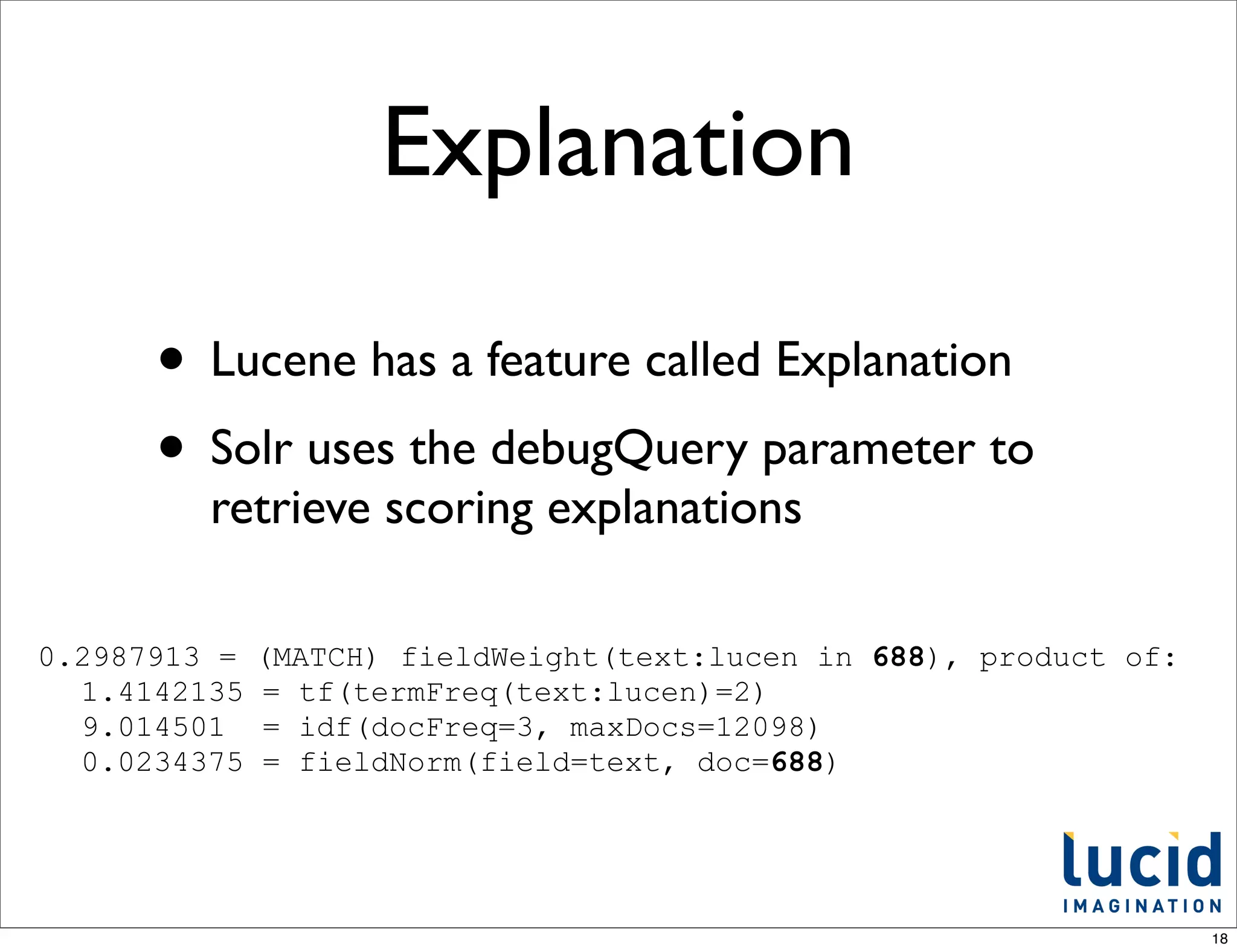 Explanation

      • Lucene has a feature called Explanation
      • Solr uses the debugQuery parameter to
         retrieve scoring explanations

0.2987913 =   (MATCH) fieldWeight(text:lucen in 688), product of:
  1.4142135   = tf(termFreq(text:lucen)=2)
  9.014501    = idf(docFreq=3, maxDocs=12098)
  0.0234375   = fieldNorm(field=text, doc=688)




                                                                    18
 