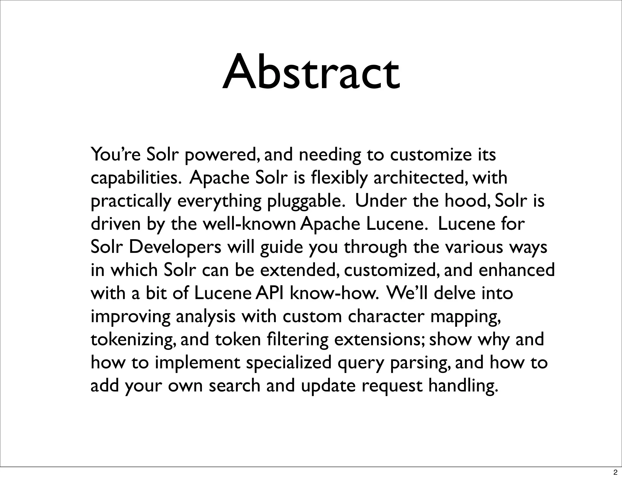 Abstract
You’re Solr powered, and needing to customize its
capabilities. Apache Solr is ﬂexibly architected, with
practically everything pluggable. Under the hood, Solr is
driven by the well-known Apache Lucene. Lucene for
Solr Developers will guide you through the various ways
in which Solr can be extended, customized, and enhanced
with a bit of Lucene API know-how. We’ll delve into
improving analysis with custom character mapping,
tokenizing, and token ﬁltering extensions; show why and
how to implement specialized query parsing, and how to
add your own search and update request handling.



                                                            2
 