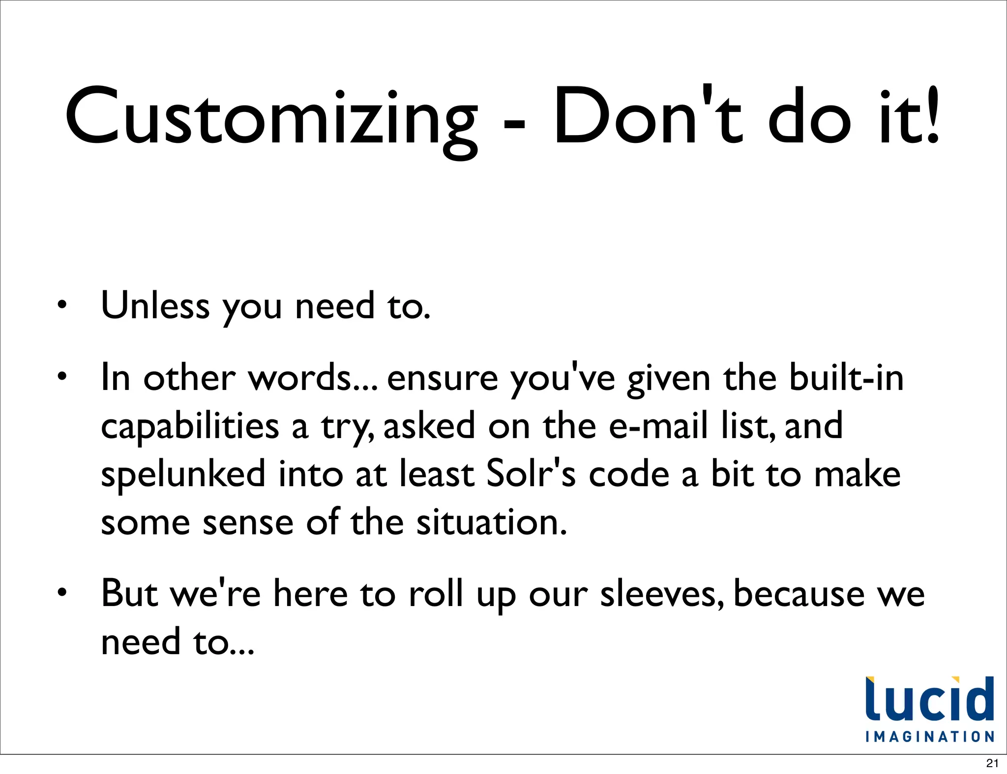 Customizing - Don't do it!

•   Unless you need to.
•   In other words... ensure you've given the built-in
    capabilities a try, asked on the e-mail list, and
    spelunked into at least Solr's code a bit to make
    some sense of the situation.
•   But we're here to roll up our sleeves, because we
    need to...

                                                         21
 