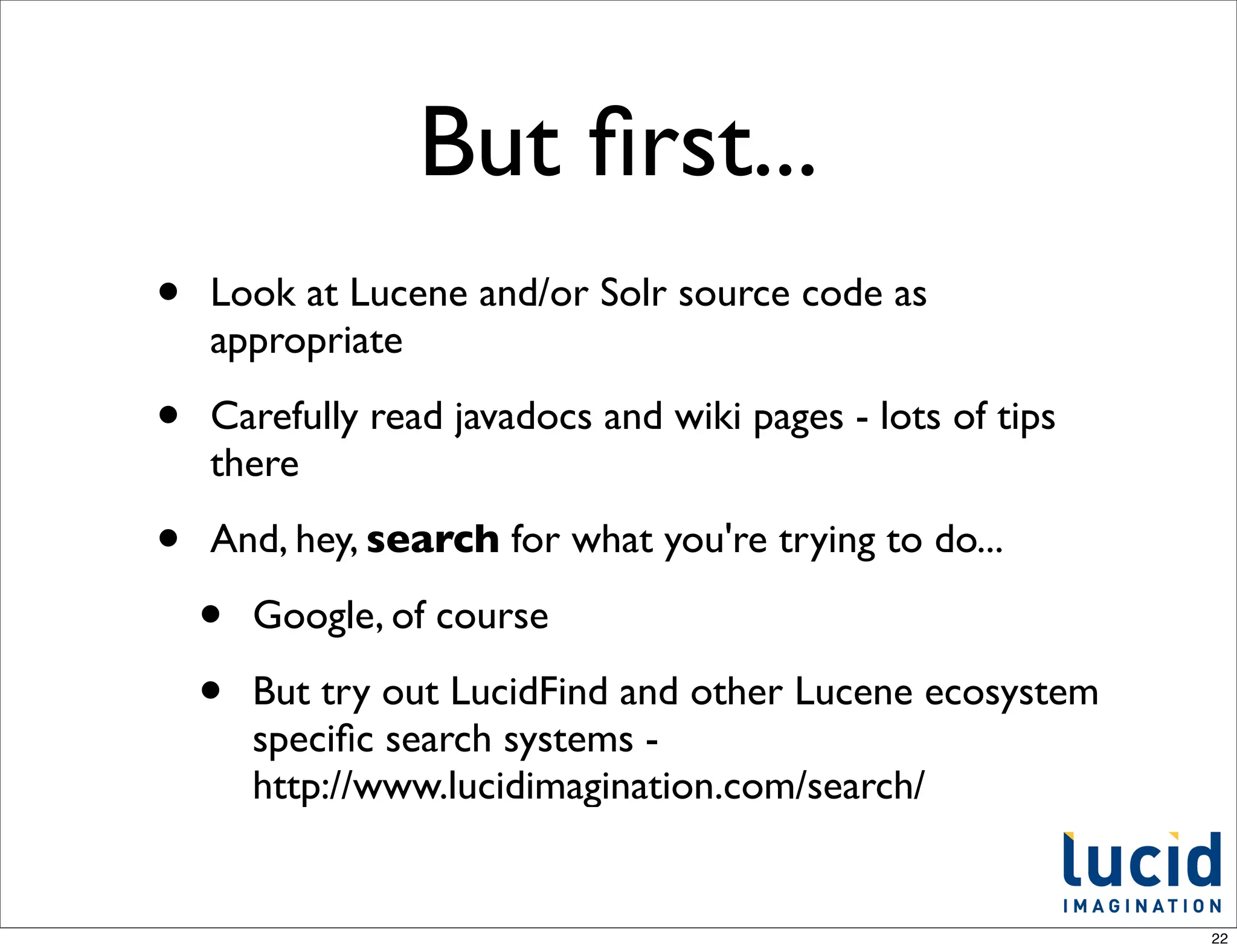 But ﬁrst...
•   Look at Lucene and/or Solr source code as
    appropriate

•   Carefully read javadocs and wiki pages - lots of tips
    there

•   And, hey, search for what you're trying to do...

    •   Google, of course

    •   But try out LucidFind and other Lucene ecosystem
        speciﬁc search systems -
        http://www.lucidimagination.com/search/


                                                            22
 