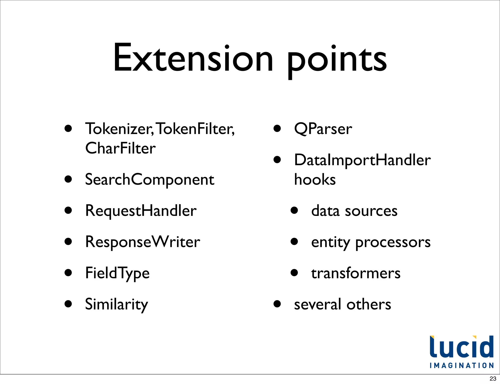 Extension points
•   Tokenizer, TokenFilter,   •   QParser
    CharFilter
                              •   DataImportHandler
•   SearchComponent               hooks

•   RequestHandler                •   data sources

•   ResponseWriter                •   entity processors

•   FieldType                     •   transformers

•   Similarity                •   several others



                                                          23
 