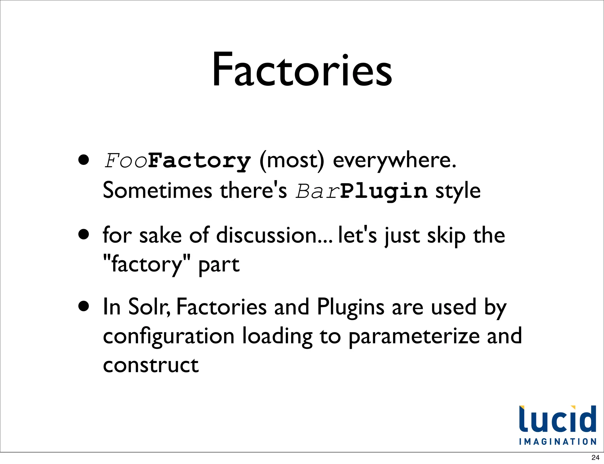 Factories
• FooFactory (most) everywhere.
  Sometimes there's BarPlugin style

• for sake of discussion... let's just skip the
  "factory" part
• In Solr, Factories and Plugins are used by
  conﬁguration loading to parameterize and
  construct


                                                  24
 