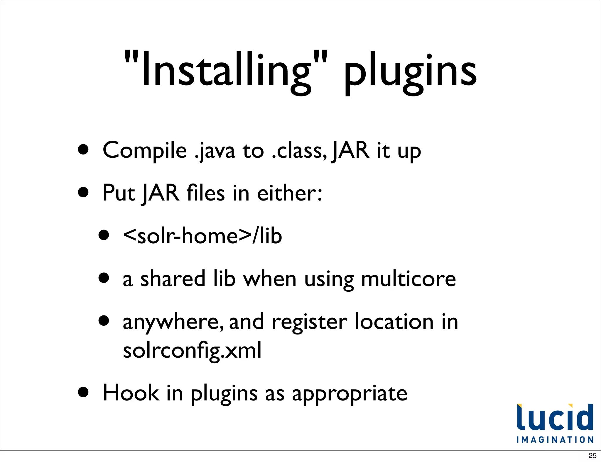 "Installing" plugins
• Compile .java to .class, JAR it up
• Put JAR ﬁles in either:
 • <solr-home>/lib
 • a shared lib when using multicore
 • anywhere, and register location in
    solrconﬁg.xml
• Hook in plugins as appropriate
                                        25
 