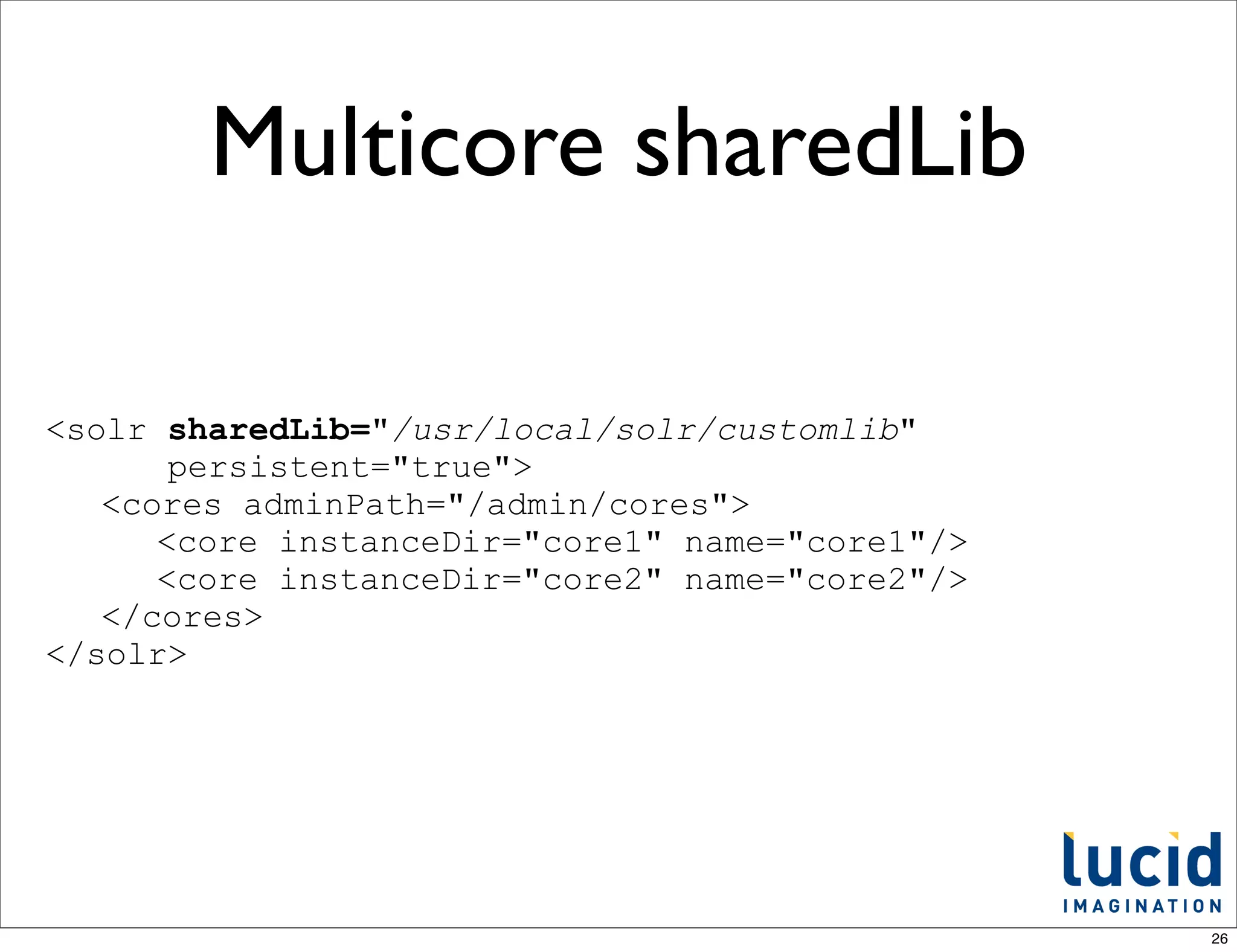 Multicore sharedLib

<solr sharedLib="/usr/local/solr/customlib"
       persistent="true">
   <cores adminPath="/admin/cores">
      <core instanceDir="core1" name="core1"/>
      <core instanceDir="core2" name="core2"/>
   </cores>
</solr>




                                                 26
 