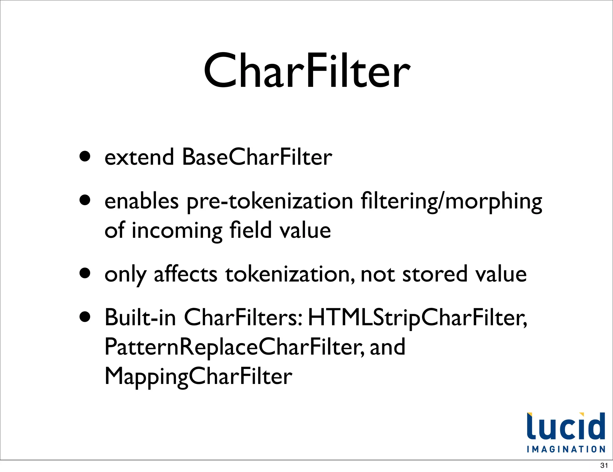 CharFilter
• extend BaseCharFilter
• enables pre-tokenization ﬁltering/morphing
  of incoming ﬁeld value
• only affects tokenization, not stored value
• Built-in CharFilters: HTMLStripCharFilter,
  PatternReplaceCharFilter, and
  MappingCharFilter


                                                31
 