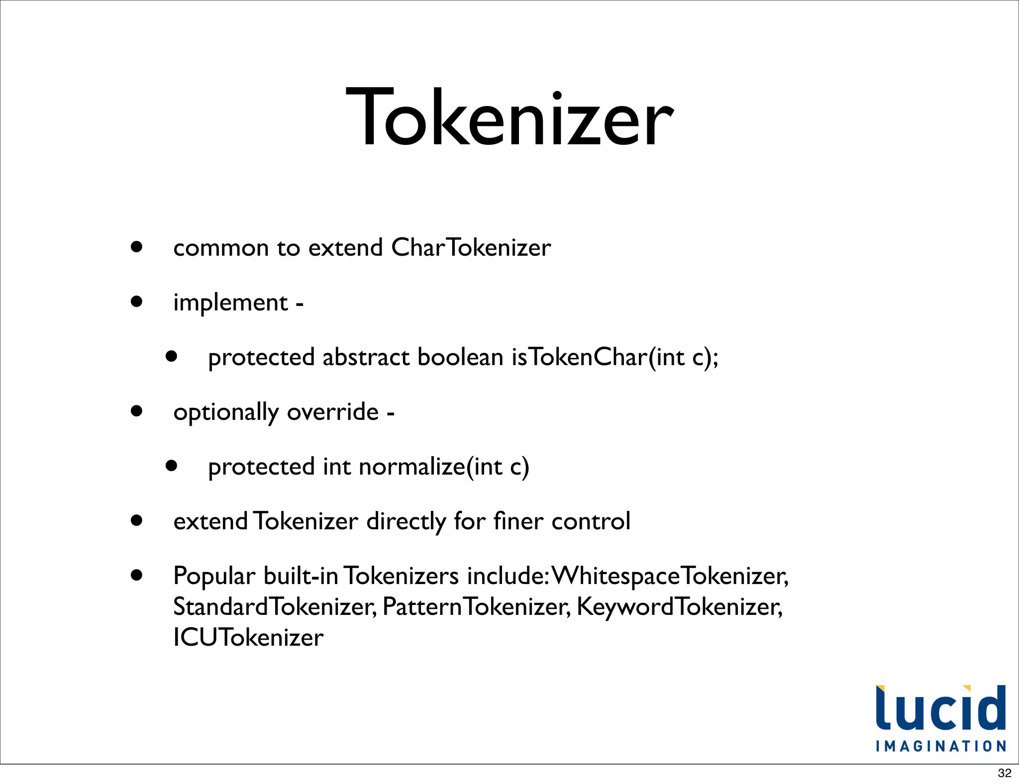 Tokenizer
•   common to extend CharTokenizer

•   implement -

    •   protected abstract boolean isTokenChar(int c);

•   optionally override -

    •   protected int normalize(int c)

•   extend Tokenizer directly for ﬁner control

•   Popular built-in Tokenizers include: WhitespaceTokenizer,
    StandardTokenizer, PatternTokenizer, KeywordTokenizer,
    ICUTokenizer



                                                                32
 