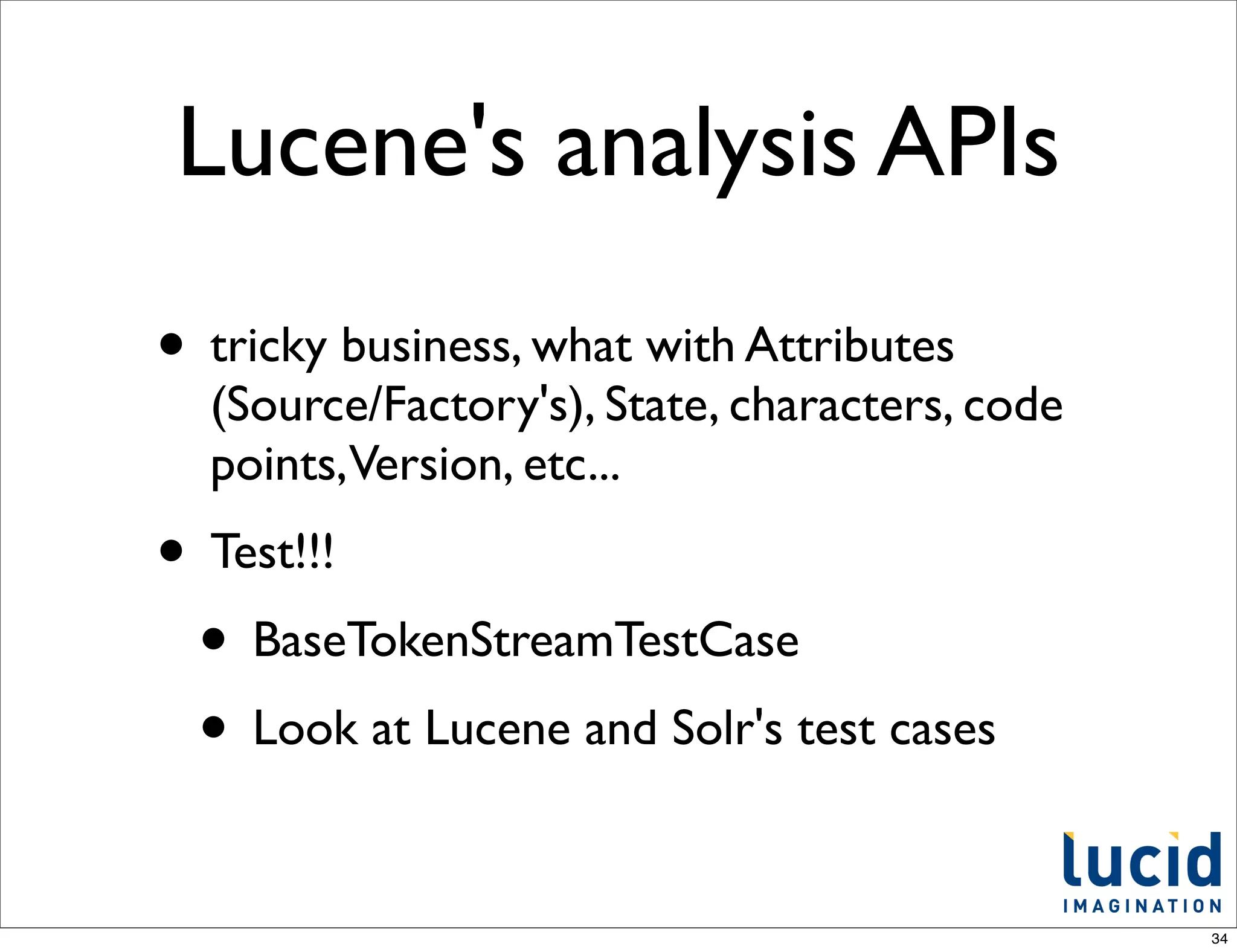 Lucene's analysis APIs
• tricky business, what with Attributes
  (Source/Factory's), State, characters, code
  points,Version, etc...
• Test!!!
 • BaseTokenStreamTestCase
 • Look at Lucene and Solr's test cases

                                                34
 