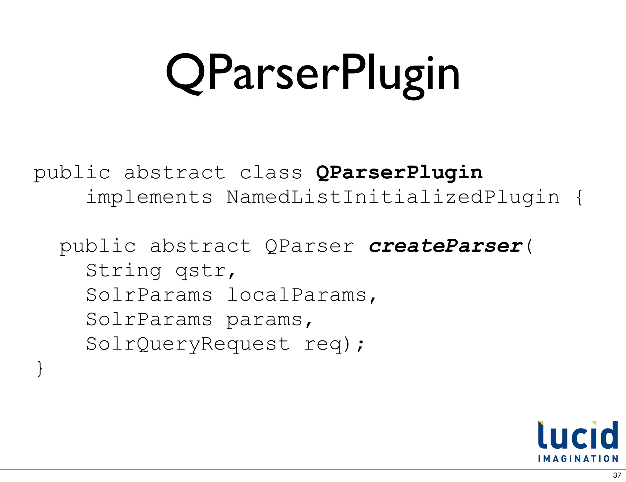 QParserPlugin
public abstract class QParserPlugin
    implements NamedListInitializedPlugin {

    public abstract QParser createParser(
      String qstr,
      SolrParams localParams,
      SolrParams params,
      SolrQueryRequest req);
}



                                              37
 