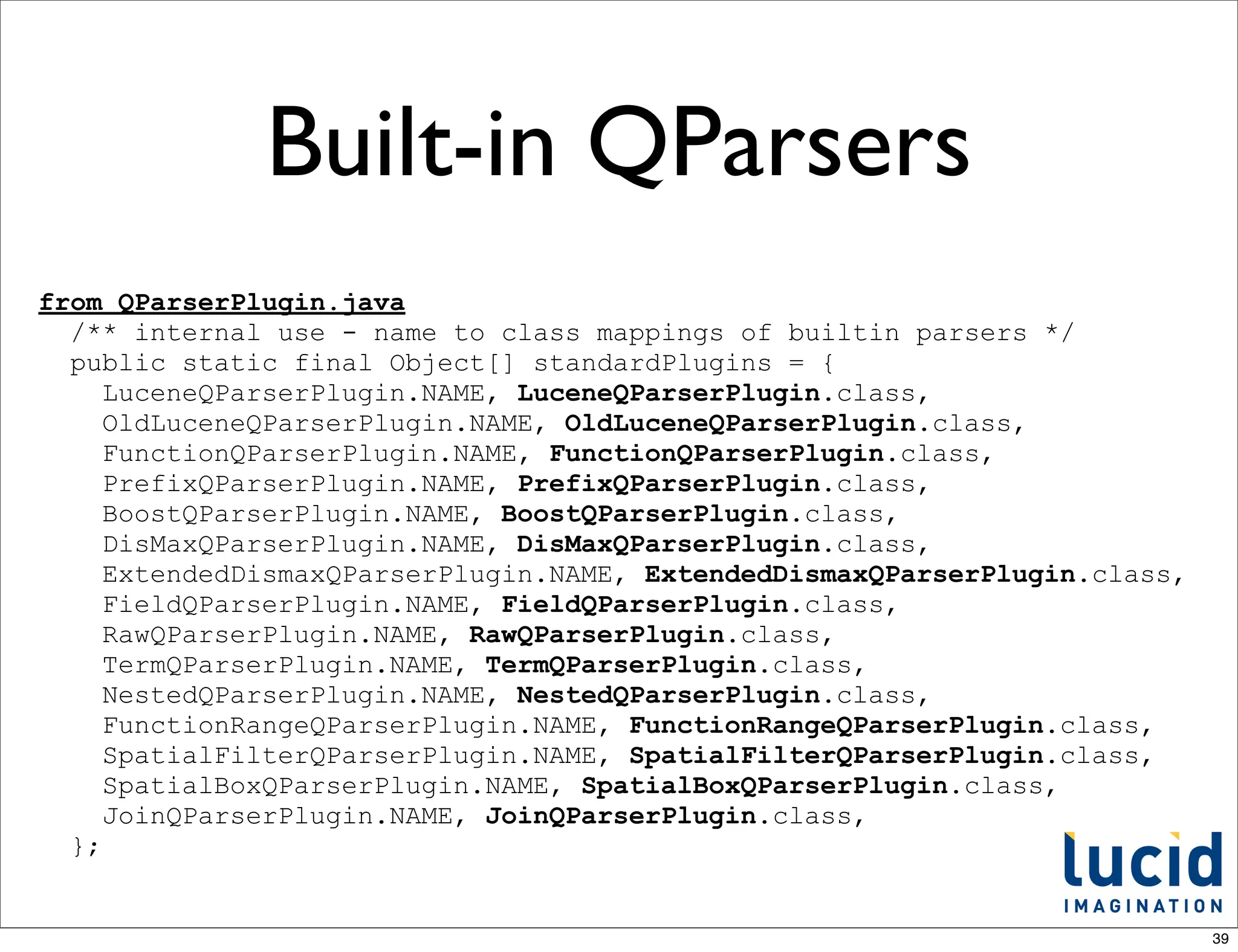 Built-in QParsers
from QParserPlugin.java
  /** internal use - name to class mappings of builtin parsers */
  public static final Object[] standardPlugins = {
     LuceneQParserPlugin.NAME, LuceneQParserPlugin.class,
     OldLuceneQParserPlugin.NAME, OldLuceneQParserPlugin.class,
     FunctionQParserPlugin.NAME, FunctionQParserPlugin.class,
     PrefixQParserPlugin.NAME, PrefixQParserPlugin.class,
     BoostQParserPlugin.NAME, BoostQParserPlugin.class,
     DisMaxQParserPlugin.NAME, DisMaxQParserPlugin.class,
     ExtendedDismaxQParserPlugin.NAME, ExtendedDismaxQParserPlugin.class,
     FieldQParserPlugin.NAME, FieldQParserPlugin.class,
     RawQParserPlugin.NAME, RawQParserPlugin.class,
     TermQParserPlugin.NAME, TermQParserPlugin.class,
     NestedQParserPlugin.NAME, NestedQParserPlugin.class,
     FunctionRangeQParserPlugin.NAME, FunctionRangeQParserPlugin.class,
     SpatialFilterQParserPlugin.NAME, SpatialFilterQParserPlugin.class,
     SpatialBoxQParserPlugin.NAME, SpatialBoxQParserPlugin.class,
     JoinQParserPlugin.NAME, JoinQParserPlugin.class,
  };


                                                                            39
 
