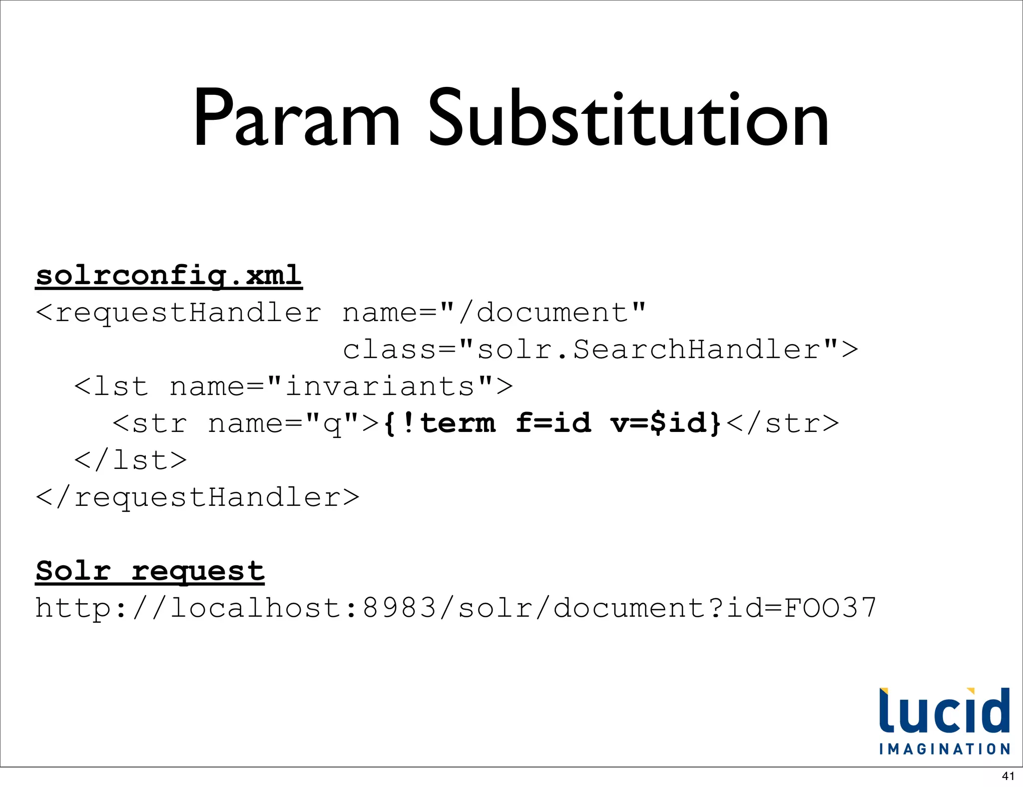 Param Substitution
solrconfig.xml
<requestHandler name="/document"
                class="solr.SearchHandler">
  <lst name="invariants">
    <str name="q">{!term f=id v=$id}</str>
  </lst>
</requestHandler>

Solr request
http://localhost:8983/solr/document?id=FOO37




                                               41
 