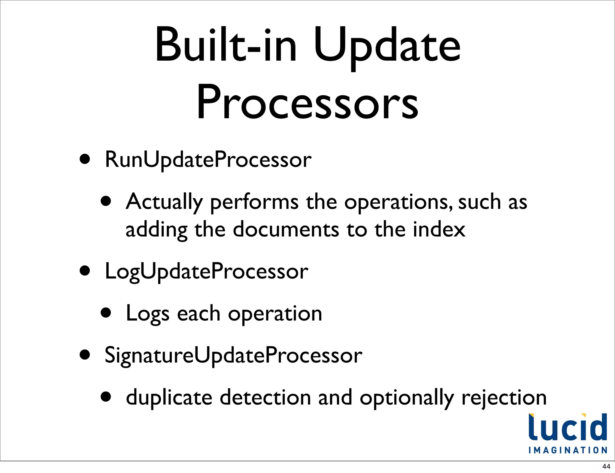 Built-in Update
            Processors
•   RunUpdateProcessor
    •   Actually performs the operations, such as
        adding the documents to the index
•   LogUpdateProcessor
    •   Logs each operation
•   SignatureUpdateProcessor
    •   duplicate detection and optionally rejection

                                                       44
 