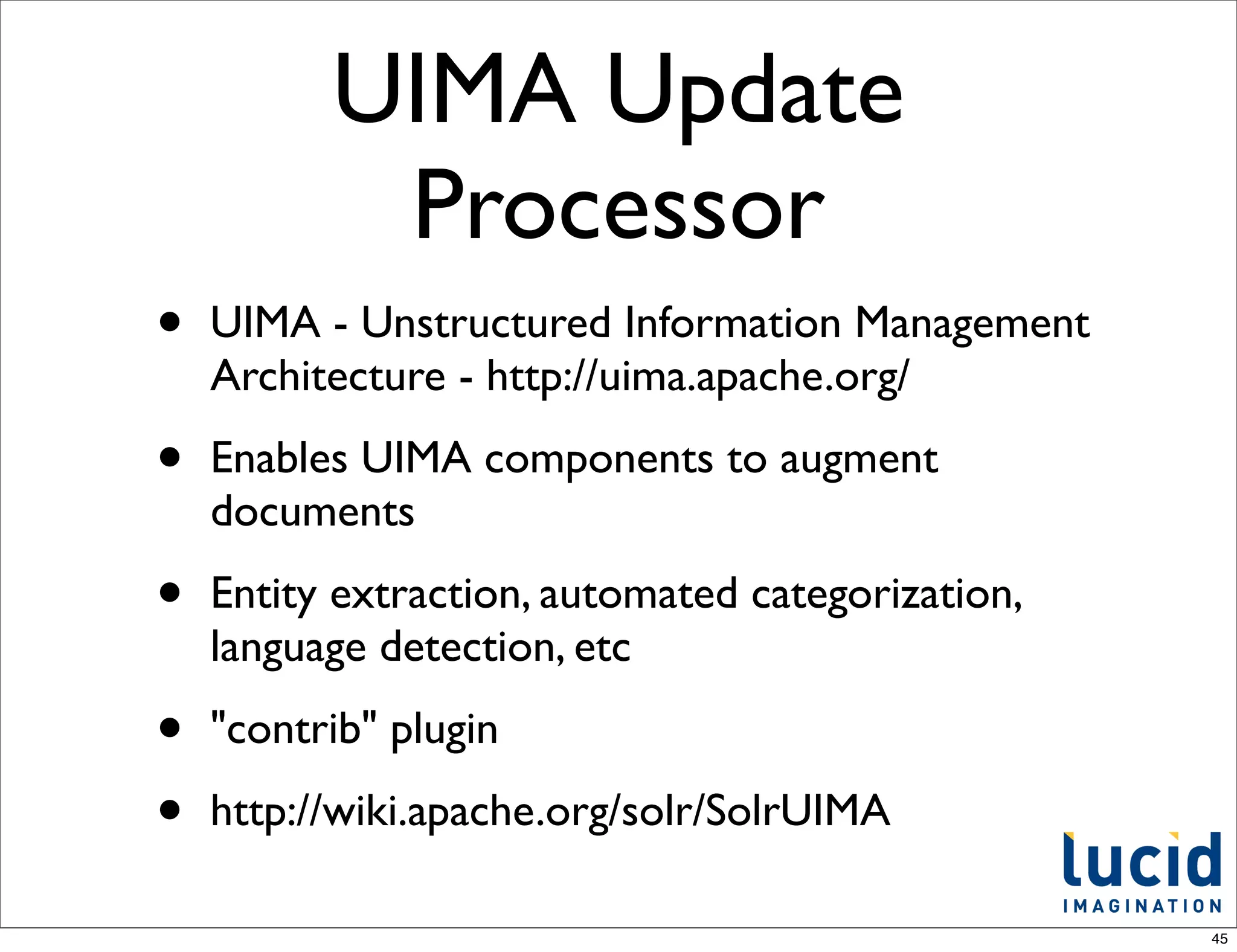 UIMA Update
           Processor
•   UIMA - Unstructured Information Management
    Architecture - http://uima.apache.org/

•   Enables UIMA components to augment
    documents

•   Entity extraction, automated categorization,
    language detection, etc

•   "contrib" plugin

•   http://wiki.apache.org/solr/SolrUIMA

                                                   45
 
