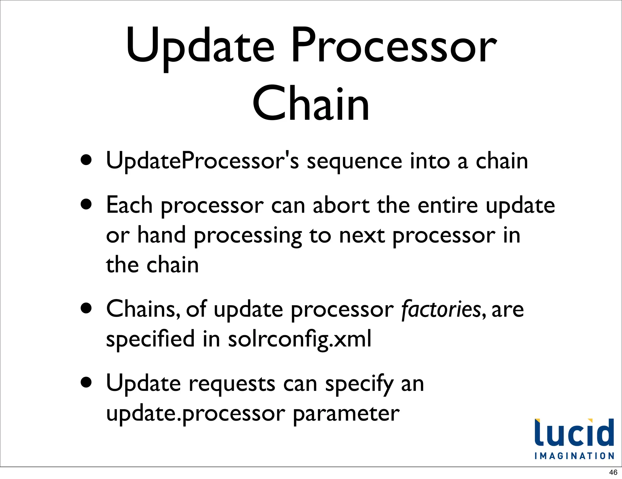 Update Processor
         Chain
• UpdateProcessor's sequence into a chain
• Each processor can abort the entire update
  or hand processing to next processor in
  the chain
• Chains, of update processor factories, are
  speciﬁed in solrconﬁg.xml
• Update requests can specify an
  update.processor parameter

                                               46
 
