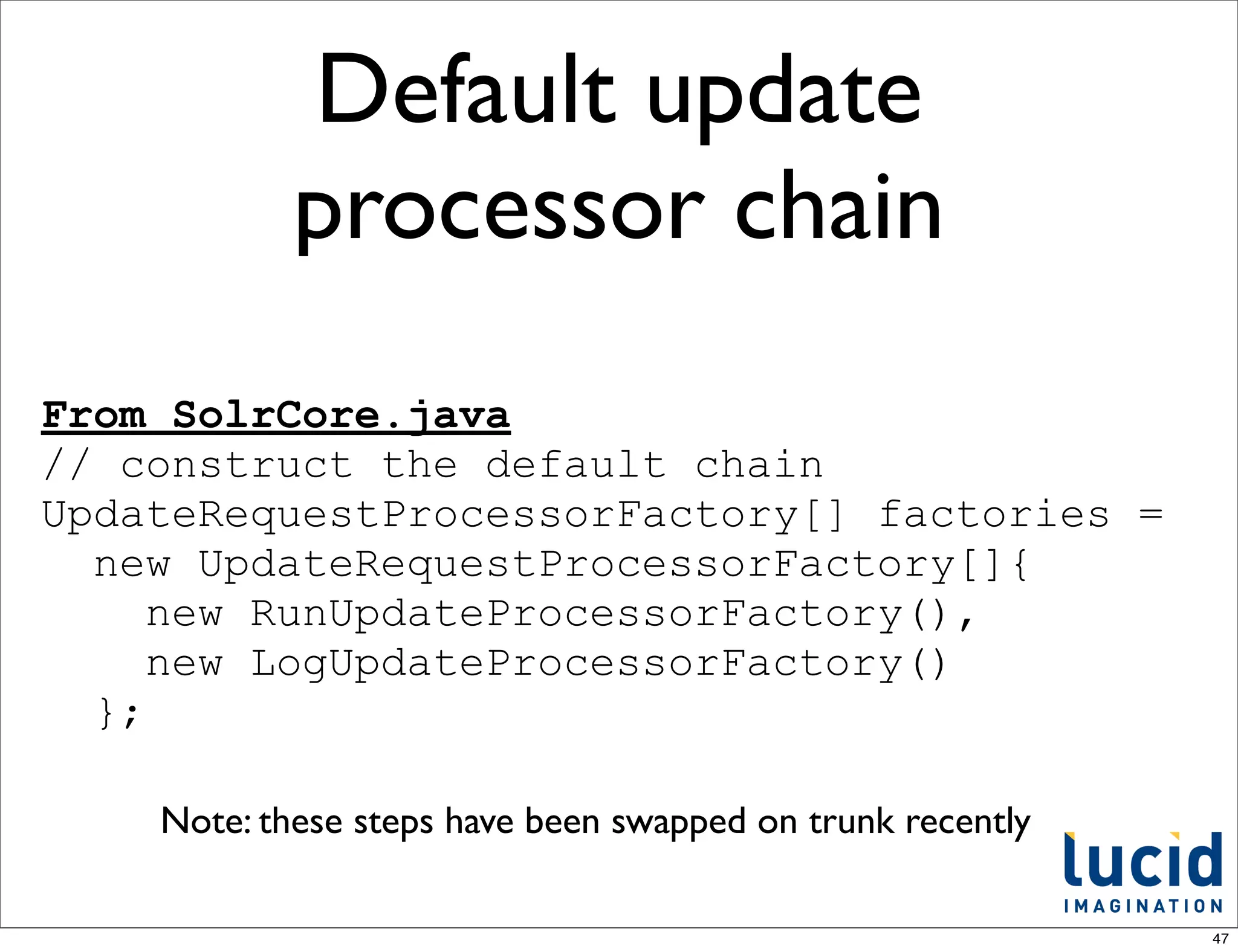 Default update
            processor chain
From SolrCore.java
// construct the default chain
UpdateRequestProcessorFactory[] factories =
  new UpdateRequestProcessorFactory[]{
     new RunUpdateProcessorFactory(),
     new LogUpdateProcessorFactory()
  };

    Note: these steps have been swapped on trunk recently

                                                            47
 