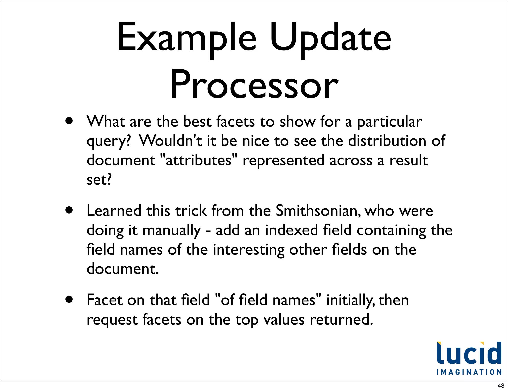 Example Update
           Processor
•   What are the best facets to show for a particular
    query? Wouldn't it be nice to see the distribution of
    document "attributes" represented across a result
    set?

•   Learned this trick from the Smithsonian, who were
    doing it manually - add an indexed ﬁeld containing the
    ﬁeld names of the interesting other ﬁelds on the
    document.

•   Facet on that ﬁeld "of ﬁeld names" initially, then
    request facets on the top values returned.


                                                             48
 