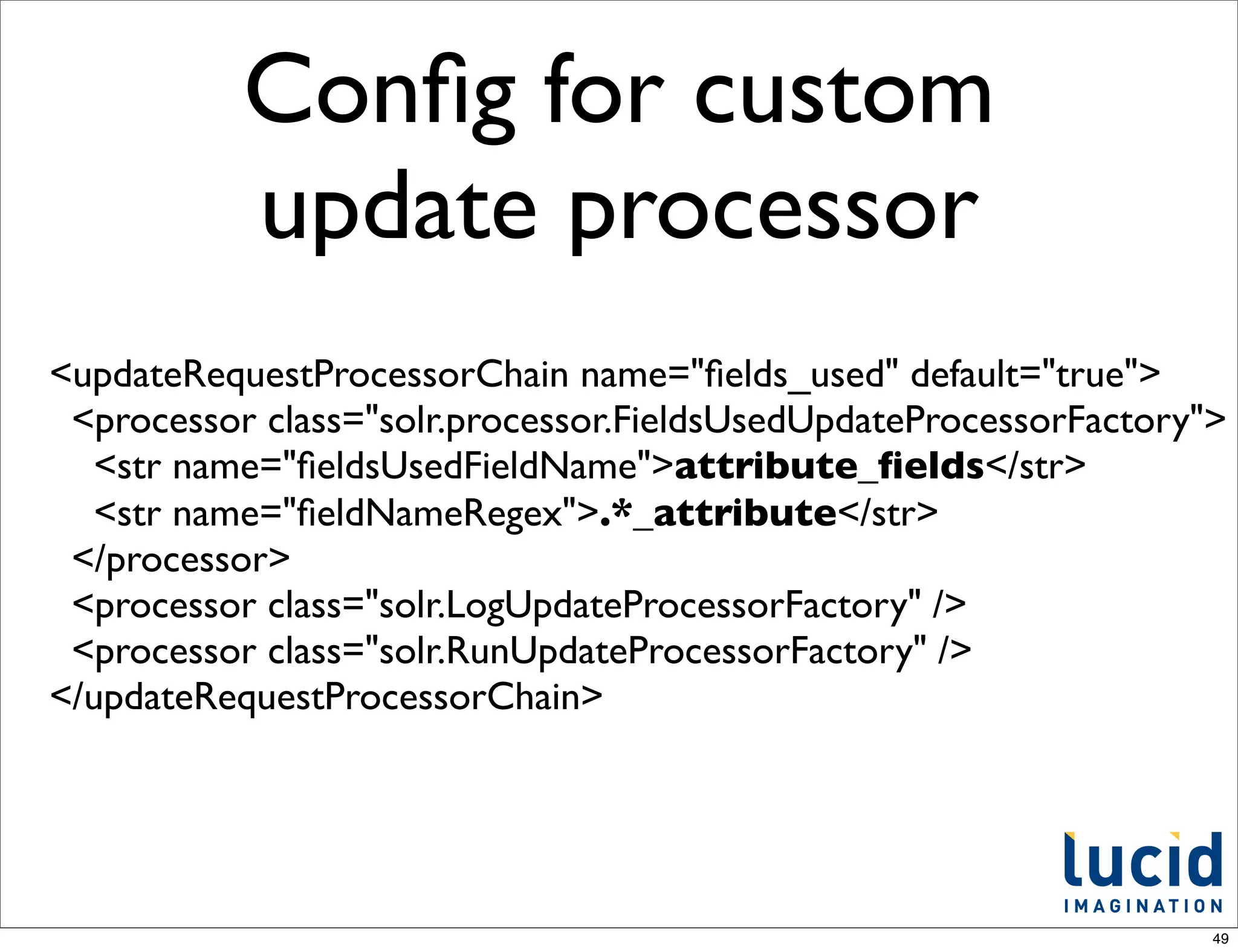 Conﬁg for custom
           update processor
<updateRequestProcessorChain name="ﬁelds_used" default="true">
 <processor class="solr.processor.FieldsUsedUpdateProcessorFactory">
  <str name="ﬁeldsUsedFieldName">attribute_ﬁelds</str>
  <str name="ﬁeldNameRegex">.*_attribute</str>
 </processor>
 <processor class="solr.LogUpdateProcessorFactory" />
 <processor class="solr.RunUpdateProcessorFactory" />
</updateRequestProcessorChain>




                                                                   49
 