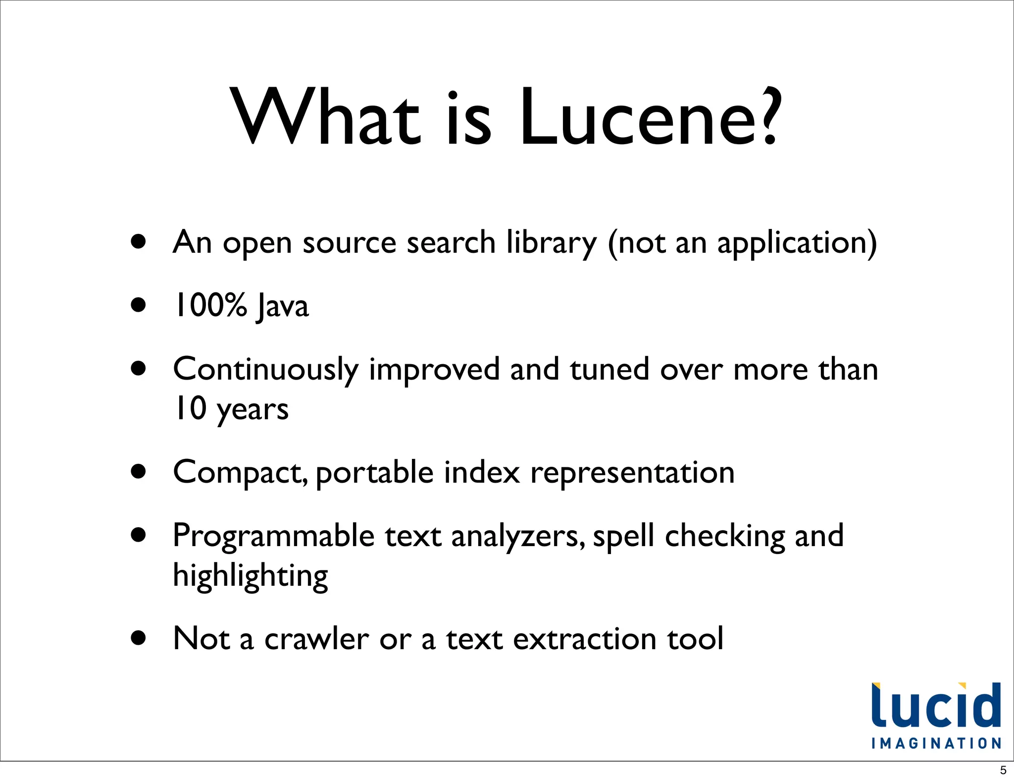 What is Lucene?
•   An open source search library (not an application)

•   100% Java

•   Continuously improved and tuned over more than
    10 years

•   Compact, portable index representation

•   Programmable text analyzers, spell checking and
    highlighting

•   Not a crawler or a text extraction tool


                                                         5
 