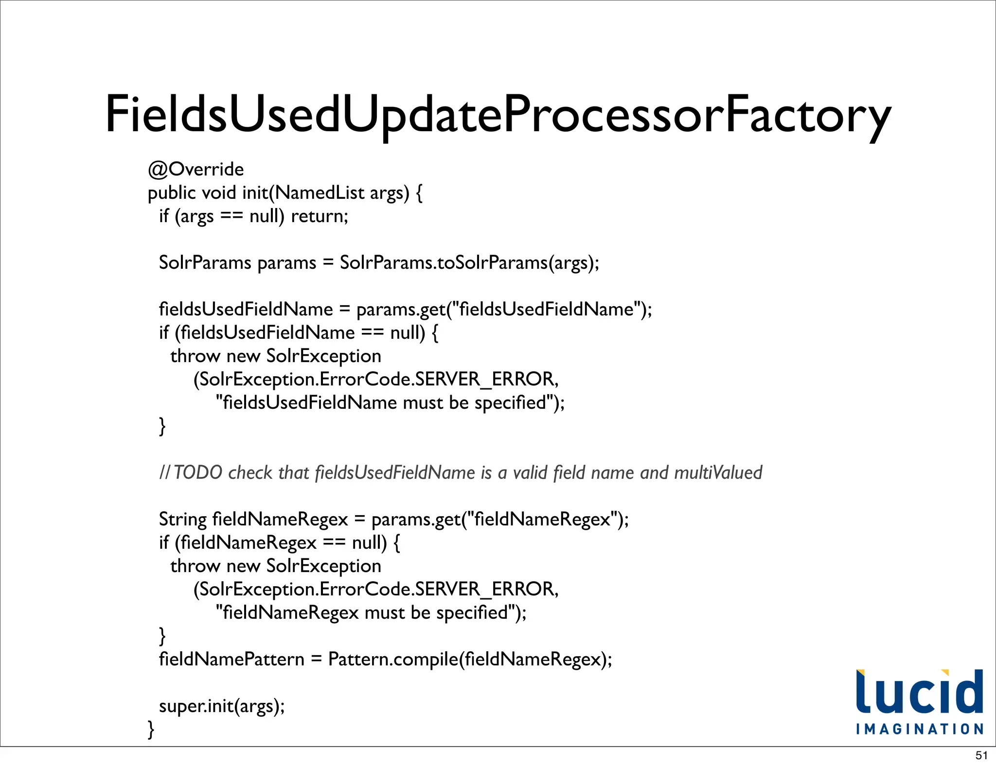FieldsUsedUpdateProcessorFactory
 @Override
 public void init(NamedList args) {
  if (args == null) return;

     SolrParams params = SolrParams.toSolrParams(args);

     ﬁeldsUsedFieldName = params.get("ﬁeldsUsedFieldName");
     if (ﬁeldsUsedFieldName == null) {
       throw new SolrException
          (SolrException.ErrorCode.SERVER_ERROR,
             "ﬁeldsUsedFieldName must be speciﬁed");
     }

     // TODO check that ﬁeldsUsedFieldName is a valid ﬁeld name and multiValued

     String ﬁeldNameRegex = params.get("ﬁeldNameRegex");
     if (ﬁeldNameRegex == null) {
       throw new SolrException
          (SolrException.ErrorCode.SERVER_ERROR,
             "ﬁeldNameRegex must be speciﬁed");
     }
     ﬁeldNamePattern = Pattern.compile(ﬁeldNameRegex);

     super.init(args);
 }
                                                                                  51
 