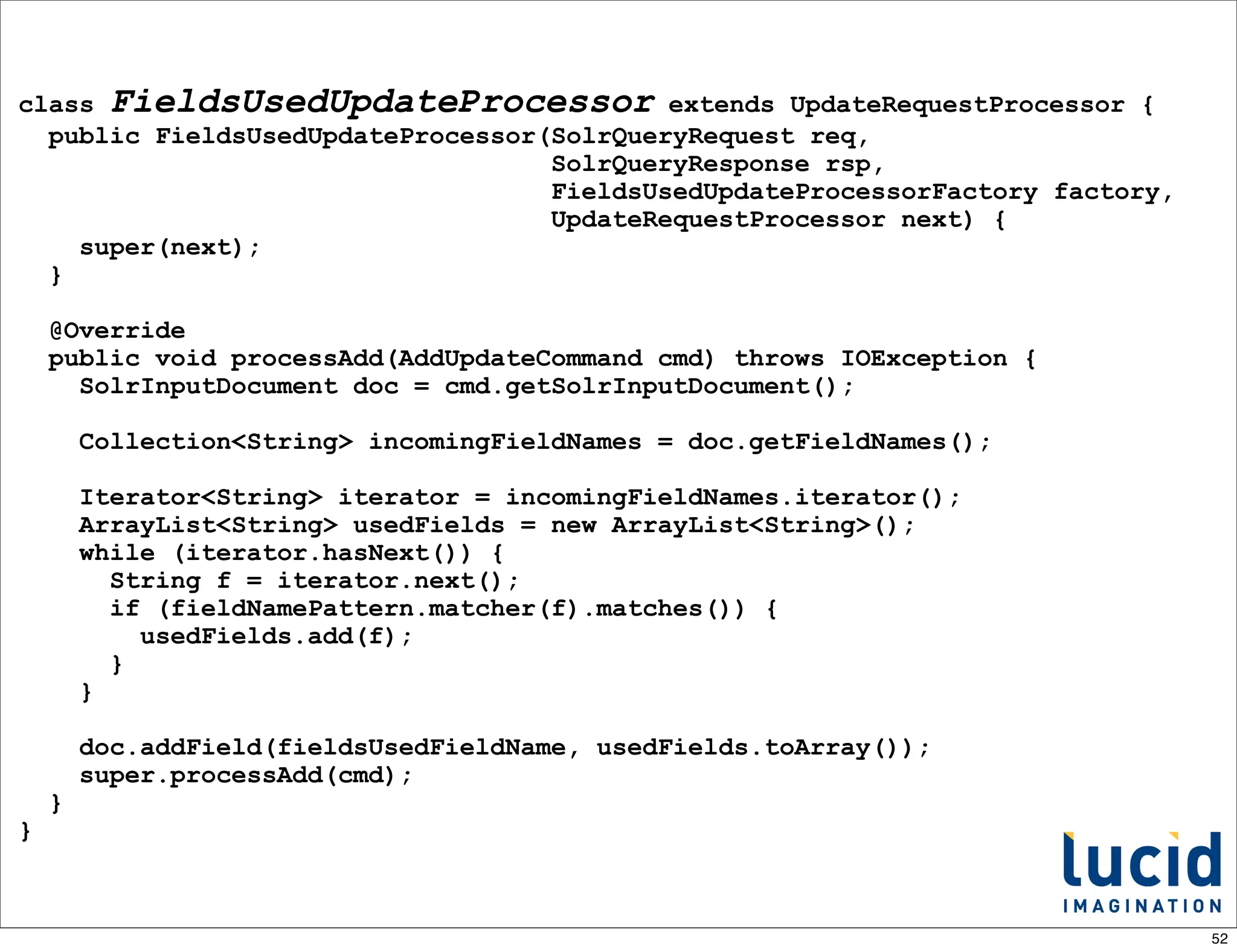 class FieldsUsedUpdateProcessor extends UpdateRequestProcessor {
  public FieldsUsedUpdateProcessor(SolrQueryRequest req,
                                   SolrQueryResponse rsp,
                                   FieldsUsedUpdateProcessorFactory factory,
                                   UpdateRequestProcessor next) {
    super(next);
  }

    @Override
    public void processAdd(AddUpdateCommand cmd) throws IOException {
      SolrInputDocument doc = cmd.getSolrInputDocument();

        Collection<String> incomingFieldNames = doc.getFieldNames();

        Iterator<String> iterator = incomingFieldNames.iterator();
        ArrayList<String> usedFields = new ArrayList<String>();
        while (iterator.hasNext()) {
          String f = iterator.next();
          if (fieldNamePattern.matcher(f).matches()) {
            usedFields.add(f);
          }
        }

        doc.addField(fieldsUsedFieldName, usedFields.toArray());
        super.processAdd(cmd);
    }
}



                                                                               52
 